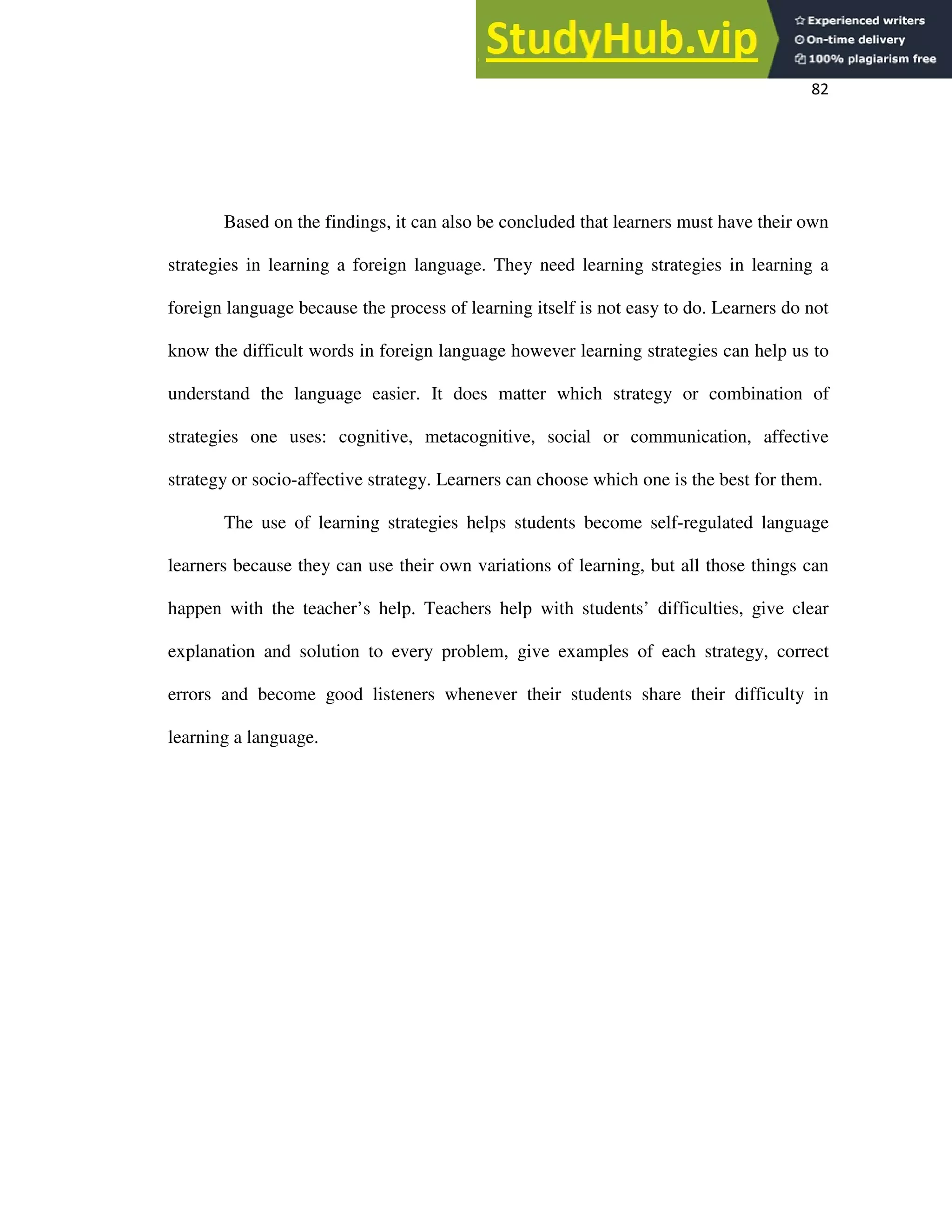 82
Based on the findings, it can also be concluded that learners must have their own
strategies in learning a foreign language. They need learning strategies in learning a
foreign language because the process of learning itself is not easy to do. Learners do not
know the difficult words in foreign language however learning strategies can help us to
understand the language easier. It does matter which strategy or combination of
strategies one uses: cognitive, metacognitive, social or communication, affective
strategy or socio-affective strategy. Learners can choose which one is the best for them.
The use of learning strategies helps students become self-regulated language
learners because they can use their own variations of learning, but all those things can
happen with the teacher’s help. Teachers help with students’ difficulties, give clear
explanation and solution to every problem, give examples of each strategy, correct
errors and become good listeners whenever their students share their difficulty in
learning a language.
 