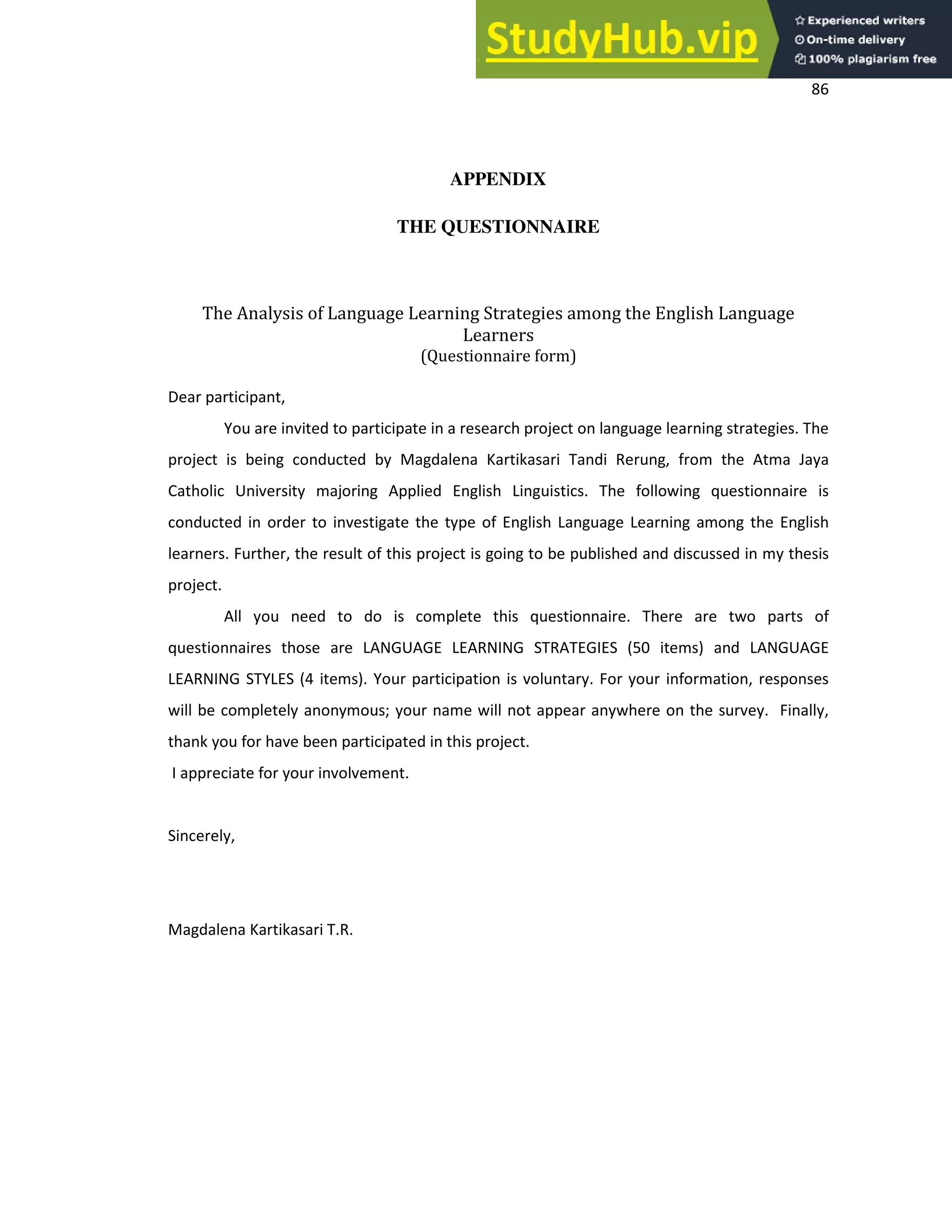 86
APPENDIX
THE QUESTIONNAIRE
The Analysis of Language Learning Strategies among the English Language
Learners
(Questionnaire form)
Dear participant,
You are invited to participate in a research project on language learning strategies. The
project is being conducted by Magdalena Kartikasari Tandi Rerung, from the Atma Jaya
Catholic University majoring Applied English Linguistics. The following questionnaire is
conducted in order to investigate the type of English Language Learning among the English
learners. Further, the result of this project is going to be published and discussed in my thesis
project.
All you need to do is complete this questionnaire. There are two parts of
questionnaires those are LANGUAGE LEARNING STRATEGIES (50 items) and LANGUAGE
LEARNING STYLES (4 items). Your participation is voluntary. For your information, responses
will be completely anonymous; your name will not appear anywhere on the survey. Finally,
thank you for have been participated in this project.
I appreciate for your involvement.
Sincerely,
Magdalena Kartikasari T.R.
 