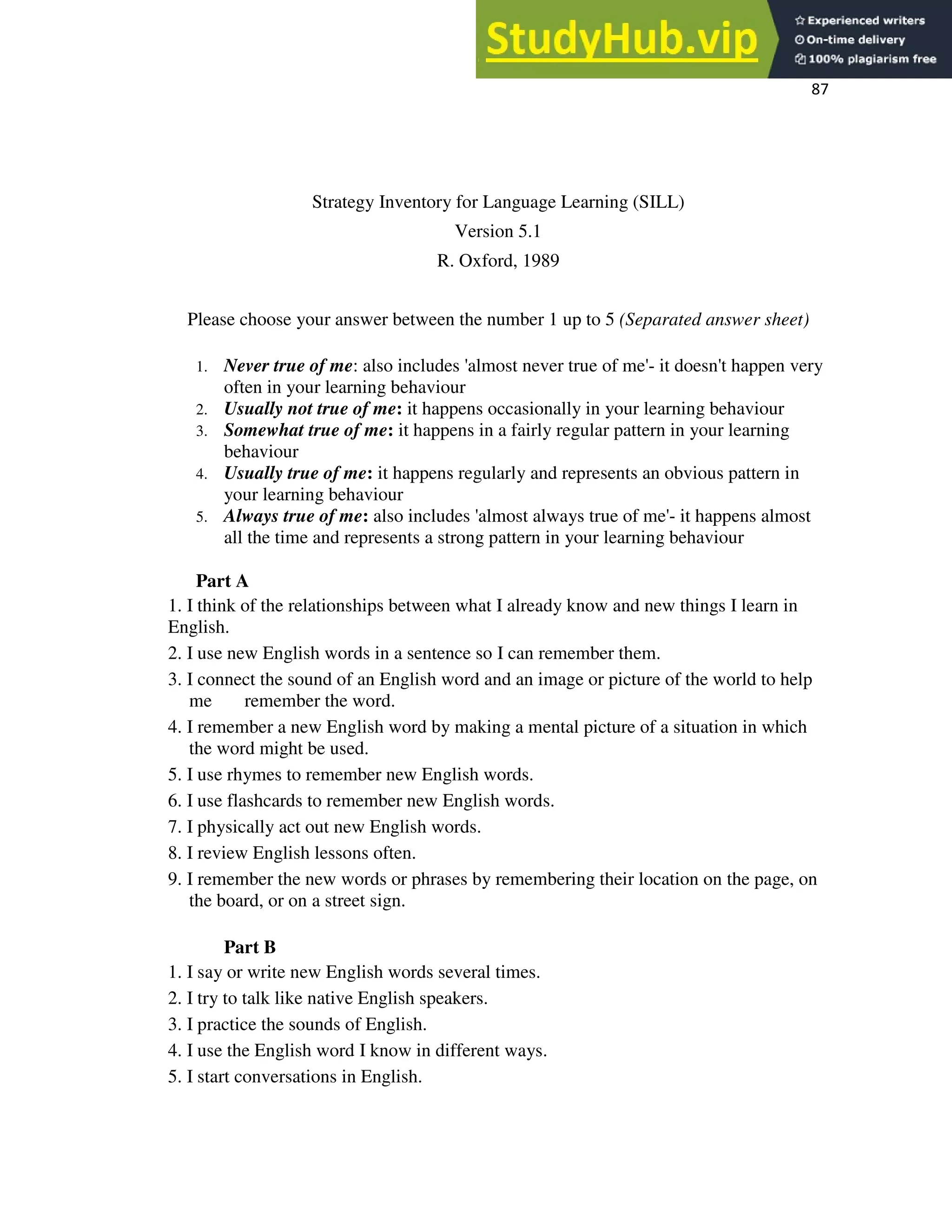 87
Strategy Inventory for Language Learning (SILL)
Version 5.1
R. Oxford, 1989
Please choose your answer between the number 1 up to 5 (Separated answer sheet)
1. Never true of me: also includes 'almost never true of me'- it doesn't happen very
often in your learning behaviour
2. Usually not true of me: it happens occasionally in your learning behaviour
3. Somewhat true of me: it happens in a fairly regular pattern in your learning
behaviour
4. Usually true of me: it happens regularly and represents an obvious pattern in
your learning behaviour
5. Always true of me: also includes 'almost always true of me'- it happens almost
all the time and represents a strong pattern in your learning behaviour
Part A
1. I think of the relationships between what I already know and new things I learn in
English.
2. I use new English words in a sentence so I can remember them.
3. I connect the sound of an English word and an image or picture of the world to help
me remember the word.
4. I remember a new English word by making a mental picture of a situation in which
the word might be used.
5. I use rhymes to remember new English words.
6. I use flashcards to remember new English words.
7. I physically act out new English words.
8. I review English lessons often.
9. I remember the new words or phrases by remembering their location on the page, on
the board, or on a street sign.
Part B
1. I say or write new English words several times.
2. I try to talk like native English speakers.
3. I practice the sounds of English.
4. I use the English word I know in different ways.
5. I start conversations in English.
 