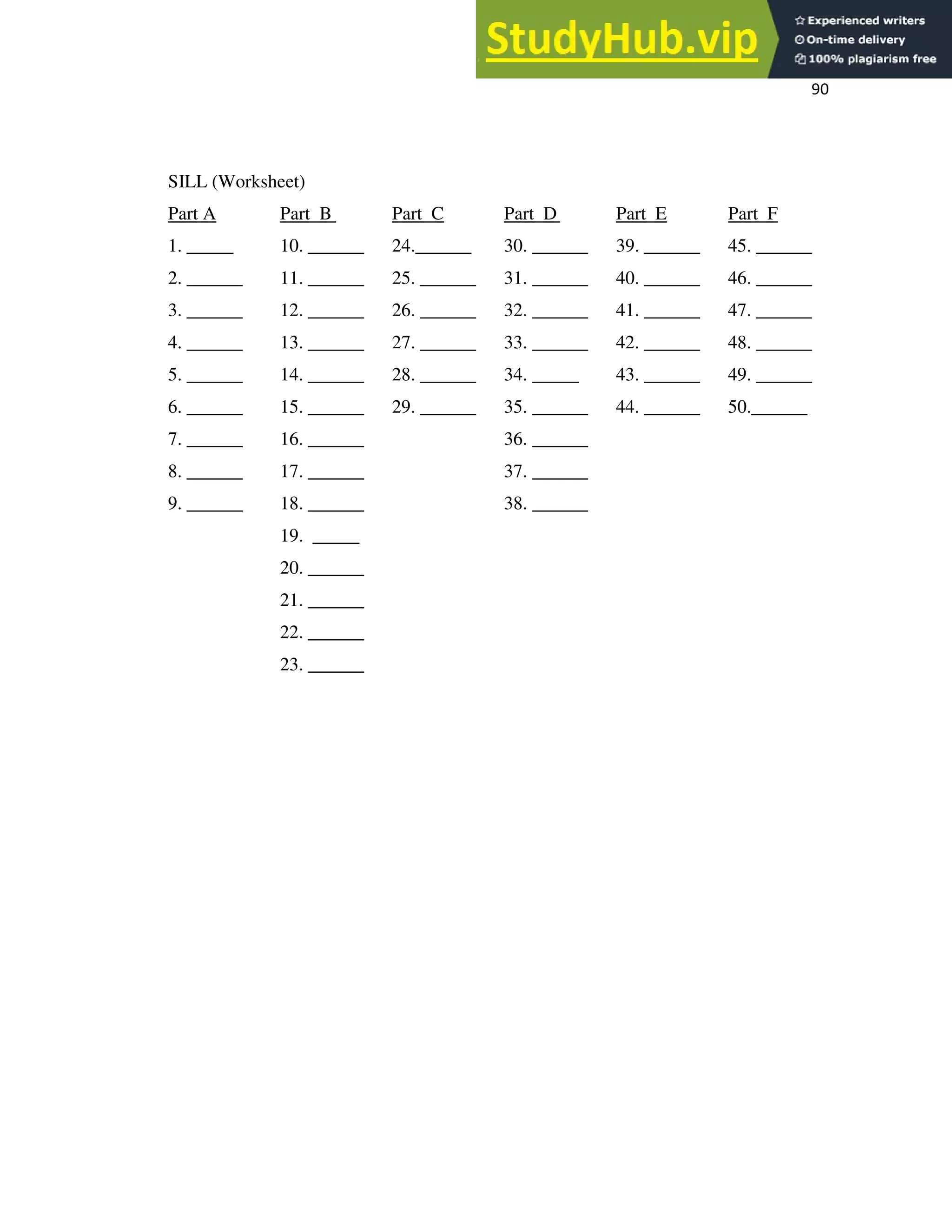 90
SILL (Worksheet)
Part A Part B Part C Part D Part E Part F
1. _____ 10. ______ 24.______ 30. ______ 39. ______ 45. ______
2. ______ 11. ______ 25. ______ 31. ______ 40. ______ 46. ______
3. ______ 12. ______ 26. ______ 32. ______ 41. ______ 47. ______
4. ______ 13. ______ 27. ______ 33. ______ 42. ______ 48. ______
5. ______ 14. ______ 28. ______ 34. _____ 43. ______ 49. ______
6. ______ 15. ______ 29. ______ 35. ______ 44. ______ 50.______
7. ______ 16. ______ 36. ______
8. ______ 17. ______ 37. ______
9. ______ 18. ______ 38. ______
19. _____
20. ______
21. ______
22. ______
23. ______
 