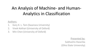 An Analysis of Machine- and Human-
Analytics in Classification
Authors:
1. Gary K. L. Tam (Swansea University)
2. Vivek Kothari (University of Oxford)
3. Min Chen (University of Oxford)
Presented by:
Subhashis Hazarika
(Ohio State University)
 