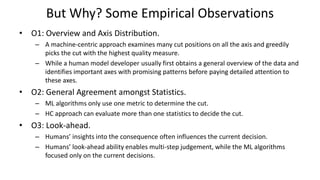 But Why? Some Empirical Observations
• O1: Overview and Axis Distribution.
– A machine-centric approach examines many cut positions on all the axis and greedily
picks the cut with the highest quality measure.
– While a human model developer usually first obtains a general overview of the data and
identifies important axes with promising patterns before paying detailed attention to
these axes.
• O2: General Agreement amongst Statistics.
– ML algorithms only use one metric to determine the cut.
– HC approach can evaluate more than one statistics to decide the cut.
• O3: Look-ahead.
– Humans’ insights into the consequence often influences the current decision.
– Humans’ look-ahead ability enables multi-step judgement, while the ML algorithms
focused only on the current decisions.
 