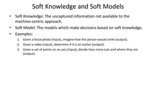 Soft Knowledge and Soft Models
• Soft Knowledge: The uncaptured information not available to the
machine-centric approach.
• Soft Model: The models which make decisions based on soft knowledge.
• Examples:
1. Given a facial photo (input), imagine how the person would smile (output).
2. Given a video (input), determine if it is an outlier (output).
3. Given a set of points on an axis (input), decide how many cuts and where they are
(output).
 