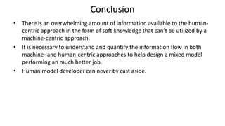 Conclusion
• There is an overwhelming amount of information available to the human-
centric approach in the form of soft knowledge that can’t be utilized by a
machine-centric approach.
• It is necessary to understand and quantify the information flow in both
machine- and human-centric approaches to help design a mixed model
performing an much better job.
• Human model developer can never by cast aside.
 