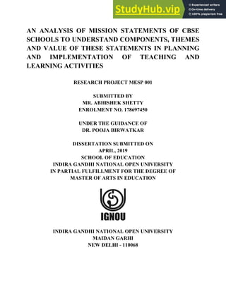 AN ANALYSIS OF MISSION STATEMENTS OF CBSE
SCHOOLS TO UNDERSTAND COMPONENTS, THEMES
AND VALUE OF THESE STATEMENTS IN PLANNING
AND IMPLEMENTATION OF TEACHING AND
LEARNING ACTIVITIES
RESEARCH PROJECT MESP 001
SUBMITTED BY
MR. ABHISHEK SHETTY
ENROLMENT NO. 178697450
UNDER THE GUIDANCE OF
DR. POOJA BIRWATKAR
DISSERTATION SUBMITTED ON
APRIL, 2019
SCHOOL OF EDUCATION
INDIRA GANDHI NATIONAL OPEN UNIVERSITY
IN PARTIAL FULFILLMENT FOR THE DEGREE OF
MASTER OF ARTS IN EDUCATION
INDIRA GANDHI NATIONAL OPEN UNIVERSITY
MAIDAN GARHI
NEW DELHI - 110068
 