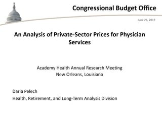 Congressional Budget Office
Academy Health Annual Research Meeting
New Orleans, Louisiana
June 26, 2017
Daria Pelech
Health, Retirement, and Long-Term Analysis Division
An Analysis of Private-Sector Prices for Physician
Services
 