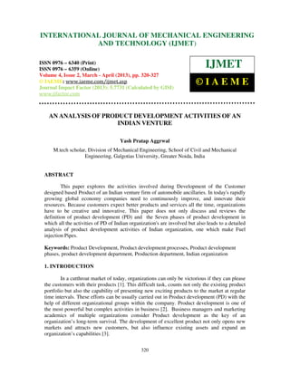 International Journal of Mechanical Engineering and Technology (IJMET), ISSN 0976 –
6340(Print), ISSN 0976 – 6359(Online) Volume 4, Issue 2, March - April (2013) © IAEME
320
AN ANALYSIS OF PRODUCT DEVELOPMENT ACTIVITIES OF AN
INDIAN VENTURE
Yash Pratap Aggrwal
M.tech scholar, Division of Mechanical Engineering, School of Civil and Mechanical
Engineering, Galgotias University, Greater Noida, India
ABSTRACT
This paper explores the activities involved during Development of the Customer
designed based Product of an Indian venture firm of automobile ancillaries. In today's rapidly
growing global economy companies need to continuously improve, and innovate their
resources. Because customers expect better products and services all the time, organizations
have to be creative and innovative. This paper does not only discuss and reviews the
definition of product development (PD) and the Seven phases of product development in
which all the activities of PD of Indian organization's are involved but also leads to a detailed
analysis of product development activities of Indian organization, one which make Fuel
injection Pipes.
Keywords: Product Development, Product development processes, Product development
phases, product development department, Production department, Indian organization
1. INTRODUCTION
In a cutthroat market of today, organizations can only be victorious if they can please
the customers with their products [1]. This difficult task, counts not only the existing product
portfolio but also the capability of presenting new exciting products to the market at regular
time intervals. These efforts can be usually carried out in Product development (PD) with the
help of different organizational groups within the company. Product development is one of
the most powerful but complex activities in business [2]. Business managers and marketing
academics of multiple organizations consider Product development as the key of an
organization’s long-term survival. The development of excellent product not only opens new
markets and attracts new customers, but also influence existing assets and expand an
organization’s capabilities [3].
INTERNATIONAL JOURNAL OF MECHANICAL ENGINEERING
AND TECHNOLOGY (IJMET)
ISSN 0976 – 6340 (Print)
ISSN 0976 – 6359 (Online)
Volume 4, Issue 2, March - April (2013), pp. 320-327
© IAEME: www.iaeme.com/ijmet.asp
Journal Impact Factor (2013): 5.7731 (Calculated by GISI)
www.jifactor.com
IJMET
© I A E M E
 