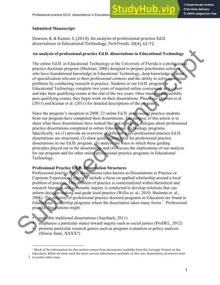 Professional practice Ed.D. dissertations in Educational Technology
1
Submitted Manuscript:
Dawson, K. & Kumar, S. (2014). An analysis of professional practice Ed.D.
dissertations in Educational Technology. TechTrends. 58(4), 62‐72.
An analysis of professional practice Ed.D. dissertations in Educational Technology
The online Ed.D. in Educational Technology at the University of Florida is a professional
practice doctorate program (Shulman, 2006) designed to prepare practitioner-scholars
who have foundational knowledge in Educational Technology, deep knowledge in areas
of specialization relevant to their professional contexts and the ability to solve contextual
problems by conducting research in practice. Students in our Ed.D. program in
Educational Technology complete two years of required online coursework as a cohort
and take their qualifying exams at the end of the two years. Once students successfully
pass qualifying exams, they begin work on their dissertations. Please see Dawson et al.
(2011) and Kumar et al. (2011) for detailed descriptions of the program.
Since the program’s inception in 2008, 23 online Ed.D. professional practice students
from our program have completed their dissertations. The purpose of this article is to
share what these dissertations have looked like and to begin a dialogue about professional
practice dissertations completed in online Educational Technology programs.
Specifically, we (1) provide an overview of different ways professional practice Ed.D.
dissertations are structured, (2) share guiding principles for professional practice
dissertations in our Ed.D. program, (3) analyze the ways in which these guiding
principles played out in the dissertations and (4) discuss the implications of our analysis
for our program and for other online professional practice programs in Educational
Technology.
Professional Practice Ed.D. Dissertation Structures
Professional practice Ed.D. dissertations (also known as Dissertations in Practice or
Capstone Experiences) typically include a focus on applied scholarship around a local
problem of practice. This problem of practice is contextualized within theoretical and
research literature and systematic inquiry is conducted to develop solutions that can
inform decision making and guide local practice (Willis et. al., 2010; Shulman et. al.,
2006). The majority of professional practice doctoral programs in Education are found in
Educational Leadership programs where the dissertation takes many forms 1
. Professional
practice dissertations might:
• resemble traditional dissertations (Auerbach, 2011)
• emphasize a particular stance toward inquiry such as social justice (ProDEL, 2012)
• promote particular research genres such as program evaluation or policy analysis
(Illinois State, XXXX?)
1 Much of the information for this section comes from documents available from the Carnegie Project on the
Education. While we have used the most current information available on this site, dissertation structures tend
to evolve other time.
S
u
b
m
i
t
t
e
d
M
a
n
u
s
c
r
i
p
t
 