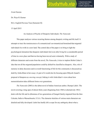 Saxena 1
Avani Saxena
Dr. Priya H. Kumar
M.A. English Previous Year (Semester II)
13 April 2015
An Analysis of Psyche of Diasporic Individuals: The Namesake
This paper analyses various recurring themes among diasporic writing and life itself. It
attempts to trace the reminiscences of a romanticized/ un-romanticized homeland that migrated
individuals live-with in a new land. The central idea of the paper is to bring to light the
psychological alienation that diasporic individuals feel even after living for a considerable period
of time in a new place and that too having been moved semi-voluntarily. With a study of
different characters and events from the novel, The Namesake, it tries to implore Robin Cohen’s
idea that not all the migrated population could by default be classified as diasporic. Also, role of
memory in daily discourse and in overall functioning of life for this community is discussed (as
dealt by Aisha Khan in her essay.) A part of it would also be focusing upon Dibyesh Anand’s
proposal of diaspora as a moving concept; linking it with Aisha khan’s views about how
memorialization takes different forms over generations.
The Namesake (2003) is the debut novel of Indian-American author, Jhumpa Lahiri. The
novel covering a long span of almost thirty years (beginning from 1968 or alternatively 1961)
deals with the life and its dilemmas of two generations of Ganguli family migrated from the then
Calcutta, India to Massachusetts, U.S.A. The character sketches of various main characters are
detailed and fully developed. Lahiri has hardly left a scope for any ambiguity about what a
 