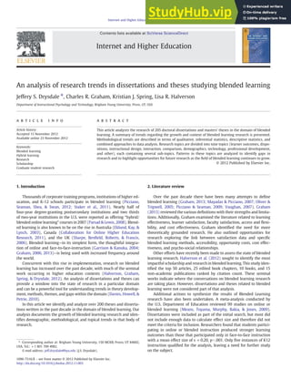An analysis of research trends in dissertations and theses studying blended learning
Jeffery S. Drysdale ⁎, Charles R. Graham, Kristian J. Spring, Lisa R. Halverson
Department of Instructional Psychology and Technology, Brigham Young University, Provo, UT, USA
a b s t r a c t
a r t i c l e i n f o
Article history:
Accepted 15 November 2012
Available online 23 November 2012
Keywords:
Blended learning
Hybrid learning
Research
Scholarship
Graduate student research
This article analyzes the research of 205 doctoral dissertations and masters' theses in the domain of blended
learning. A summary of trends regarding the growth and context of blended learning research is presented.
Methodological trends are described in terms of qualitative, inferential statistics, descriptive statistics, and
combined approaches to data analysis. Research topics are divided into nine topics (learner outcomes, dispo-
sitions, instructional design, interaction, comparison, demographics, technology, professional development,
and other), each containing several sub-topics. Patterns in these topics are analyzed to identify gaps in
research and to highlight opportunities for future research as the ﬁeld of blended learning continues to grow.
© 2012 Published by Elsevier Inc.
1. Introduction
Thousands of corporate training programs, institutions of higher ed-
ucation, and K-12 schools participate in blended learning (Picciano,
Seaman, Shea, & Swan, 2012; Staker et al., 2011). Nearly half of
four-year degree-granting postsecondary institutions and two thirds
of two-year institutions in the U.S. were reported as offering “hybrid/
blended online learning” courses in 2007 (Parsad & Lewis, 2008). Blend-
ed learning is also known to be on the rise in Australia (Eklund, Kay, &
Lynch, 2003), Canada (Collaboration for Online Higher Education
Research, 2011), and the UK (Sharpe, Benﬁeld, Roberts, & Francis,
2006). Blended learning—in its simplest form, the thoughtful integra-
tion of online and face-to-face-instruction (Garrison & Kanuka, 2004;
Graham, 2006, 2013)—is being used with increased frequency around
the world.
Concurrent with this rise in implementation, research on blended
learning has increased over the past decade, with much of the seminal
work occurring in higher education contexts (Halverson, Graham,
Spring, & Drysdale, 2012). An analysis of dissertations and theses can
provide a window into the state of research in a particular domain
and can be a powerful tool for understanding trends in theory develop-
ment, methods, themes, and gaps within the domain (Davies, Howell, &
Petrie, 2010).
In this article we identify and analyze over 200 theses and disserta-
tions written in the past decade in the domain of blended learning. Our
analysis documents the growth of blended learning research and iden-
tiﬁes demographic, methodological, and topical trends in that body of
research.
2. Literature review
Over the past decade there have been many attempts to deﬁne
blended learning (Graham, 2013; Mayadas & Picciano, 2007; Oliver &
Trigwell, 2005; Picciano & Seaman, 2009; Vaughan, 2007). Graham
(2013) reviewed the various deﬁnitions with their strengths and limita-
tions. Additionally, Graham examined the literature related to learning
effectiveness, learner satisfaction, faculty satisfaction, access and ﬂexi-
bility, and cost effectiveness. Graham identiﬁed the need for more
theoretically grounded research. He also outlined opportunities for
research exploring the link between satisfaction data and speciﬁc
blended learning methods, accessibility, opportunity costs, cost effec-
tiveness, and psycho-social relationships.
Other efforts have recently been made to assess the state of blended
learning research. Halverson et al. (2012) sought to identify the most
impactful scholarship and research in blended learning. This study iden-
tiﬁed the top 50 articles, 25 edited book chapters, 10 books, and 15
non-academic publications ranked by citation count. These seminal
works indicate where the conversations on blended learning research
are taking place. However, dissertations and theses related to blended
learning were not considered part of that analysis.
Additional actions to synthesize the results of Blended Learning
research have also been undertaken. A meta-analysis conducted by
the U.S. Department of Education reviewed 99 studies on online or
blended learning (Means, Toyama, Murphy, Bakia, & Jones, 2009).
Dissertations were included as part of the initial search, but most did
not include enough data to calculate effect size and therefore did not
meet the criteria for inclusion. Researchers found that students partici-
pating in online or blended instruction produced stronger learning
outcomes than those that participated only in face-to-face instruction
with a mean effect size of s +0.20, pb.001. Only ﬁve instances of K12
instruction qualiﬁed for the analysis, leaving a need for further study
on the subject.
Internet and Higher Education 17 (2013) 90–100
⁎ Corresponding author at: Brigham Young University, 150 MCKB, Provo, UT 84602,
USA. Tel.: +1 801 709 4982.
E-mail address: jeff.drysdale@byu.edu (J.S. Drysdale).
1096-7516/$ – see front matter © 2012 Published by Elsevier Inc.
http://dx.doi.org/10.1016/j.iheduc.2012.11.003
Contents lists available at SciVerse ScienceDirect
Internet and Higher Education
 