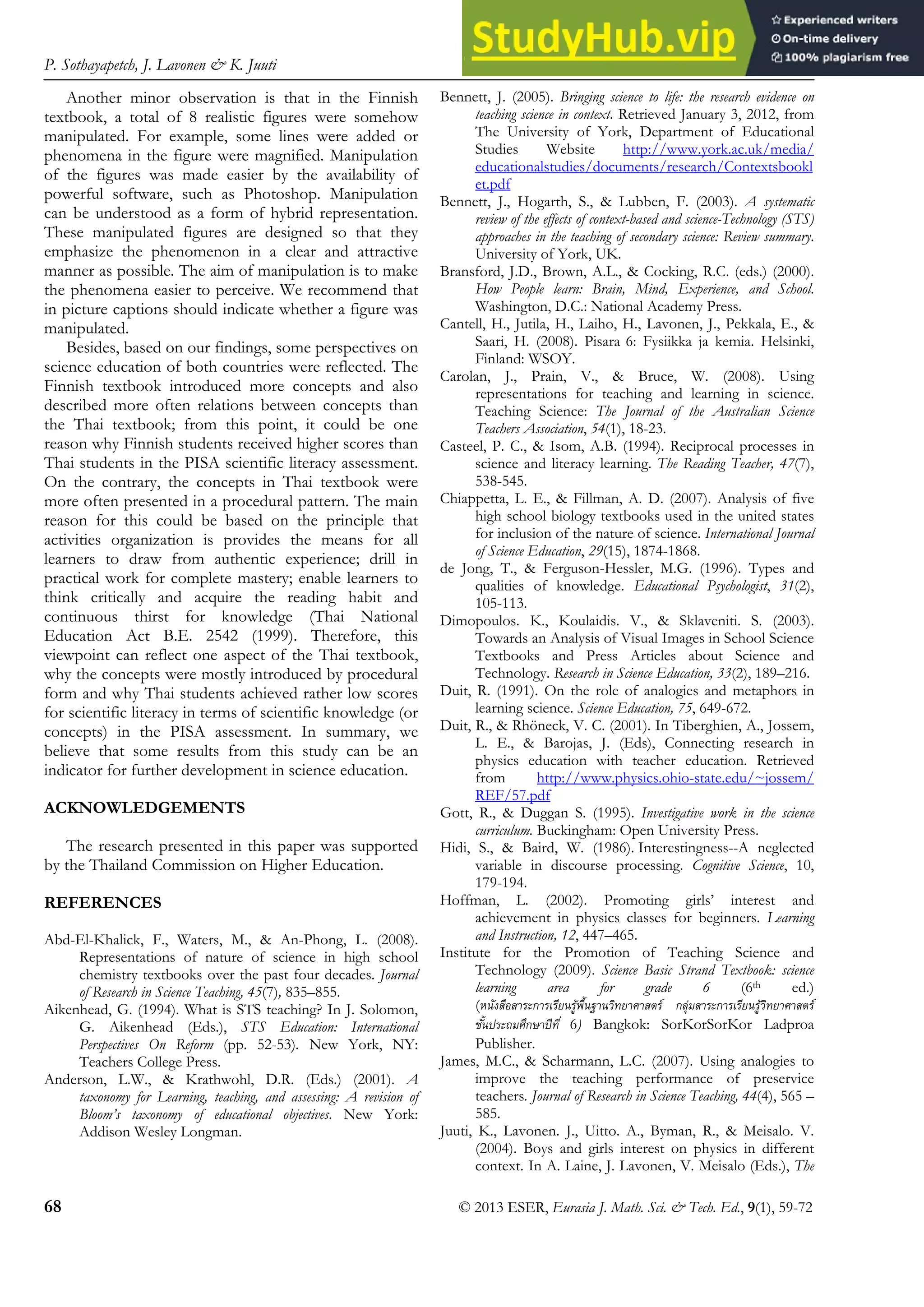 P. Sothayapetch, J. Lavonen & K. Juuti
68 © 2013 ESER, Eurasia J. Math. Sci. & Tech. Ed., 9(1), 59-72
Another minor observation is that in the Finnish
textbook, a total of 8 realistic figures were somehow
manipulated. For example, some lines were added or
phenomena in the figure were magnified. Manipulation
of the figures was made easier by the availability of
powerful software, such as Photoshop. Manipulation
can be understood as a form of hybrid representation.
These manipulated figures are designed so that they
emphasize the phenomenon in a clear and attractive
manner as possible. The aim of manipulation is to make
the phenomena easier to perceive. We recommend that
in picture captions should indicate whether a figure was
manipulated.
Besides, based on our findings, some perspectives on
science education of both countries were reflected. The
Finnish textbook introduced more concepts and also
described more often relations between concepts than
the Thai textbook; from this point, it could be one
reason why Finnish students received higher scores than
Thai students in the PISA scientific literacy assessment.
On the contrary, the concepts in Thai textbook were
more often presented in a procedural pattern. The main
reason for this could be based on the principle that
activities organization is provides the means for all
learners to draw from authentic experience; drill in
practical work for complete mastery; enable learners to
think critically and acquire the reading habit and
continuous thirst for knowledge (Thai National
Education Act B.E. 2542 (1999). Therefore, this
viewpoint can reflect one aspect of the Thai textbook,
why the concepts were mostly introduced by procedural
form and why Thai students achieved rather low scores
for scientific literacy in terms of scientific knowledge (or
concepts) in the PISA assessment. In summary, we
believe that some results from this study can be an
indicator for further development in science education.
ACKNOWLEDGEMENTS
The research presented in this paper was supported
by the Thailand Commission on Higher Education.
REFERENCES
Abd-El-Khalick, F., Waters, M., & An-Phong, L. (2008).
Representations of nature of science in high school
chemistry textbooks over the past four decades. Journal
of Research in Science Teaching, 45(7), 835–855.
Aikenhead, G. (1994). What is STS teaching? In J. Solomon,
G. Aikenhead (Eds.), STS Education: International
Perspectives On Reform (pp. 52-53). New York, NY:
Teachers College Press.
Anderson, L.W., & Krathwohl, D.R. (Eds.) (2001). A
taxonomy for Learning, teaching, and assessing: A revision of
Bloom’s taxonomy of educational objectives. New York:
Addison Wesley Longman.
Bennett, J. (2005). Bringing science to life: the research evidence on
teaching science in context. Retrieved January 3, 2012, from
The University of York, Department of Educational
Studies Website http://www.york.ac.uk/media/
educationalstudies/documents/research/Contextsbookl
et.pdf
Bennett, J., Hogarth, S., & Lubben, F. (2003). A systematic
review of the effects of context-based and science-Technology (STS)
approaches in the teaching of secondary science: Review summary.
University of York, UK.
Bransford, J.D., Brown, A.L., & Cocking, R.C. (eds.) (2000).
How People learn: Brain, Mind, Experience, and School.
Washington, D.C.: National Academy Press.
Cantell, H., Jutila, H., Laiho, H., Lavonen, J., Pekkala, E., &
Saari, H. (2008). Pisara 6: Fysiikka ja kemia. Helsinki,
Finland: WSOY.
Carolan, J., Prain, V., & Bruce, W. (2008). Using
representations for teaching and learning in science.
Teaching Science: The Journal of the Australian Science
Teachers Association, 54(1), 18-23.
Casteel, P. C., & Isom, A.B. (1994). Reciprocal processes in
science and literacy learning. The Reading Teacher, 47(7),
538-545.
Chiappetta, L. E., & Fillman, A. D. (2007). Analysis of five
high school biology textbooks used in the united states
for inclusion of the nature of science. International Journal
of Science Education, 29(15), 1874-1868.
de Jong, T., & Ferguson-Hessler, M.G. (1996). Types and
qualities of knowledge. Educational Psychologist, 31(2),
105-113.
Dimopoulos. K., Koulaidis. V., & Sklaveniti. S. (2003).
Towards an Analysis of Visual Images in School Science
Textbooks and Press Articles about Science and
Technology. Research in Science Education, 33(2), 189–216.
Duit, R. (1991). On the role of analogies and metaphors in
learning science. Science Education, 75, 649-672.
Duit, R., & Rhöneck, V. C. (2001). In Tiberghien, A., Jossem,
L. E., & Barojas, J. (Eds), Connecting research in
physics education with teacher education. Retrieved
from http://www.physics.ohio-state.edu/~jossem/
REF/57.pdf
Gott, R., & Duggan S. (1995). Investigative work in the science
curriculum. Buckingham: Open University Press.
Hidi, S., & Baird, W. (1986). Interestingness--A neglected
variable in discourse processing. Cognitive Science, 10,
179-194.
Hoffman, L. (2002). Promoting girls’ interest and
achievement in physics classes for beginners. Learning
and Instruction, 12, 447–465.
Institute for the Promotion of Teaching Science and
Technology (2009). Science Basic Strand Textbook: science
learning area for grade 6 (6th ed.)
(หนังสือสาระการเรียนรู้พื้นฐานวิทยาศาสตร์ กลุ่มสาระการเรียนรู้วิทยาศาสตร์
ชั้นประถมศึกษาปีที่ 6) Bangkok: SorKorSorKor Ladproa
Publisher.
James, M.C., & Scharmann, L.C. (2007). Using analogies to
improve the teaching performance of preservice
teachers. Journal of Research in Science Teaching, 44(4), 565 –
585.
Juuti, K., Lavonen. J., Uitto. A., Byman, R., & Meisalo. V.
(2004). Boys and girls interest on physics in different
context. In A. Laine, J. Lavonen, V. Meisalo (Eds.), The
 