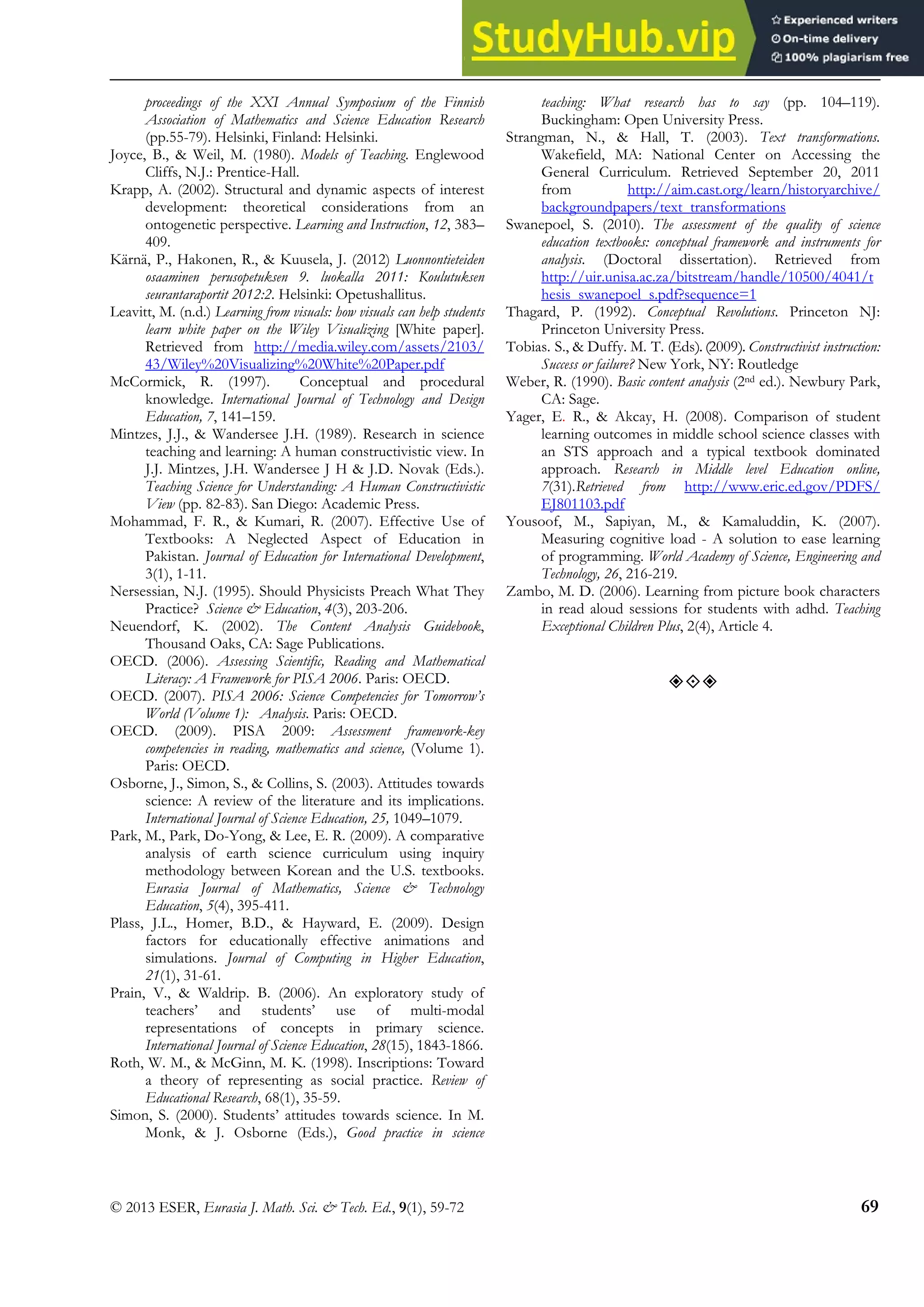 Electric Circuits in Finnish and Thai Textbooks
© 2013 ESER, Eurasia J. Math. Sci. & Tech. Ed., 9(1), 59-72 69
proceedings of the XXI Annual Symposium of the Finnish
Association of Mathematics and Science Education Research
(pp.55-79). Helsinki, Finland: Helsinki.
Joyce, B., & Weil, M. (1980). Models of Teaching. Englewood
Cliffs, N.J.: Prentice-Hall.
Krapp, A. (2002). Structural and dynamic aspects of interest
development: theoretical considerations from an
ontogenetic perspective. Learning and Instruction, 12, 383–
409.
Kärnä, P., Hakonen, R., & Kuusela, J. (2012) Luonnontieteiden
osaaminen perusopetuksen 9. luokalla 2011: Koulutuksen
seurantaraportit 2012:2. Helsinki: Opetushallitus.
Leavitt, M. (n.d.) Learning from visuals: how visuals can help students
learn white paper on the Wiley Visualizing [White paper].
Retrieved from http://media.wiley.com/assets/2103/
43/Wiley%20Visualizing%20White%20Paper.pdf
McCormick, R. (1997). Conceptual and procedural
knowledge. International Journal of Technology and Design
Education, 7, 141–159.
Mintzes, J.J., & Wandersee J.H. (1989). Research in science
teaching and learning: A human constructivistic view. In
J.J. Mintzes, J.H. Wandersee J H & J.D. Novak (Eds.).
Teaching Science for Understanding: A Human Constructivistic
View (pp. 82-83). San Diego: Academic Press.
Mohammad, F. R., & Kumari, R. (2007). Effective Use of
Textbooks: A Neglected Aspect of Education in
Pakistan. Journal of Education for International Development,
3(1), 1-11.
Nersessian, N.J. (1995). Should Physicists Preach What They
Practice? Science & Education, 4(3), 203-206.
Neuendorf, K. (2002). The Content Analysis Guidebook,
Thousand Oaks, CA: Sage Publications.
OECD. (2006). Assessing Scientific, Reading and Mathematical
Literacy: A Framework for PISA 2006. Paris: OECD.
OECD. (2007). PISA 2006: Science Competencies for Tomorrow’s
World (Volume 1): Analysis. Paris: OECD.
OECD. (2009). PISA 2009: Assessment framework-key
competencies in reading, mathematics and science, (Volume 1).
Paris: OECD.
Osborne, J., Simon, S., & Collins, S. (2003). Attitudes towards
science: A review of the literature and its implications.
International Journal of Science Education, 25, 1049–1079.
Park, M., Park, Do-Yong, & Lee, E. R. (2009). A comparative
analysis of earth science curriculum using inquiry
methodology between Korean and the U.S. textbooks.
Eurasia Journal of Mathematics, Science & Technology
Education, 5(4), 395-411.
Plass, J.L., Homer, B.D., & Hayward, E. (2009). Design
factors for educationally effective animations and
simulations. Journal of Computing in Higher Education,
21(1), 31-61.
Prain, V., & Waldrip. B. (2006). An exploratory study of
teachers’ and students’ use of multi-modal
representations of concepts in primary science.
International Journal of Science Education, 28(15), 1843-1866.
Roth, W. M., & McGinn, M. K. (1998). Inscriptions: Toward
a theory of representing as social practice. Review of
Educational Research, 68(1), 35-59.
Simon, S. (2000). Students’ attitudes towards science. In M.
Monk, & J. Osborne (Eds.), Good practice in science
teaching: What research has to say (pp. 104–119).
Buckingham: Open University Press.
Strangman, N., & Hall, T. (2003). Text transformations.
Wakefield, MA: National Center on Accessing the
General Curriculum. Retrieved September 20, 2011
from http://aim.cast.org/learn/historyarchive/
backgroundpapers/text_transformations
Swanepoel, S. (2010). The assessment of the quality of science
education textbooks: conceptual framework and instruments for
analysis. (Doctoral dissertation). Retrieved from
http://uir.unisa.ac.za/bitstream/handle/10500/4041/t
hesis_swanepoel_s.pdf?sequence=1
Thagard, P. (1992). Conceptual Revolutions. Princeton NJ:
Princeton University Press.
Tobias. S., & Duffy. M. T. (Eds).(2009). Constructivist instruction:
Success or failure? New York, NY: Routledge
Weber, R. (1990). Basic content analysis (2nd ed.). Newbury Park,
CA: Sage.
Yager, E. R., & Akcay, H. (2008). Comparison of student
learning outcomes in middle school science classes with
an STS approach and a typical textbook dominated
approach. Research in Middle level Education online,
7(31).Retrieved from http://www.eric.ed.gov/PDFS/
EJ801103.pdf
Yousoof, M., Sapiyan, M., & Kamaluddin, K. (2007).
Measuring cognitive load - A solution to ease learning
of programming. World Academy of Science, Engineering and
Technology, 26, 216-219.
Zambo, M. D. (2006). Learning from picture book characters
in read aloud sessions for students with adhd. Teaching
Exceptional Children Plus, 2(4), Article 4.
”’”
 