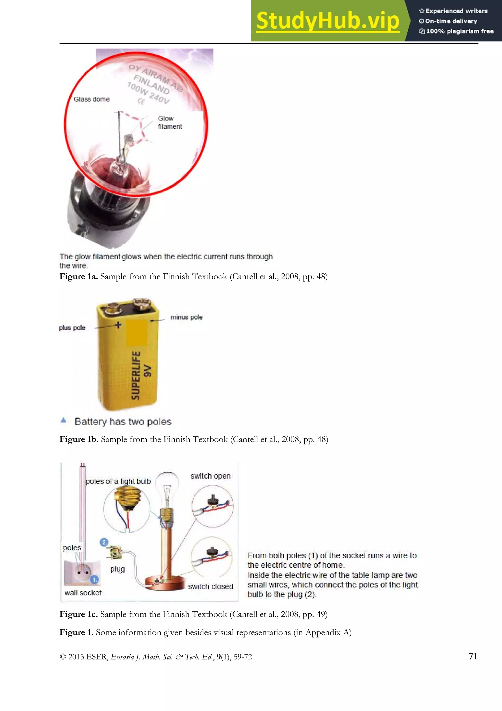 Electric Circuits in Finnish and Thai Textbooks
© 2013 ESER, Eurasia J. Math. Sci. & Tech. Ed., 9(1), 59-72 71
Figure 1a. Sample from the Finnish Textbook (Cantell et al., 2008, pp. 48)
Figure 1b. Sample from the Finnish Textbook (Cantell et al., 2008, pp. 48)
Figure 1c. Sample from the Finnish Textbook (Cantell et al., 2008, pp. 49)
Figure 1. Some information given besides visual representations (in Appendix A)
 