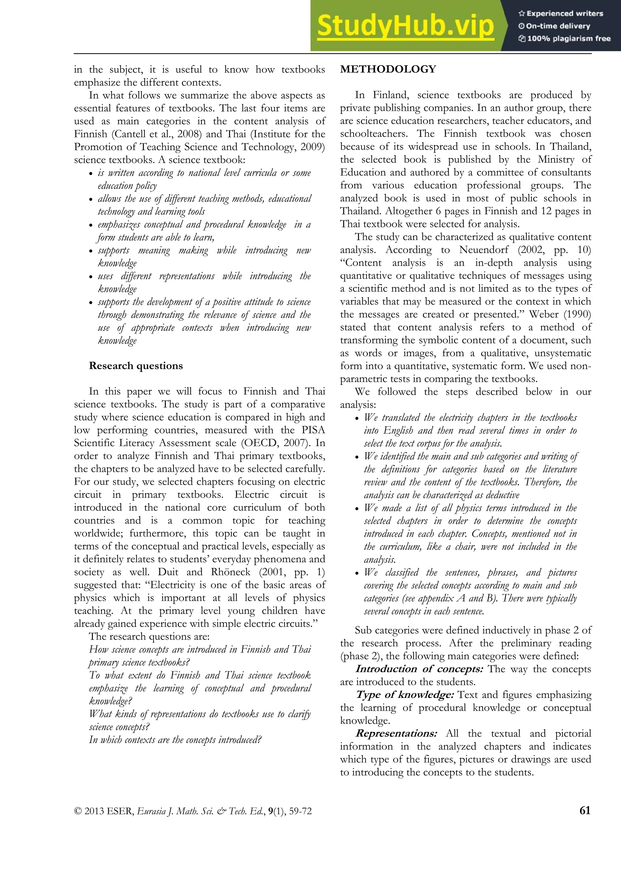 Electric Circuits in Finnish and Thai Textbooks
© 2013 ESER, Eurasia J. Math. Sci. & Tech. Ed., 9(1), 59-72 61
in the subject, it is useful to know how textbooks
emphasize the different contexts.
In what follows we summarize the above aspects as
essential features of textbooks. The last four items are
used as main categories in the content analysis of
Finnish (Cantell et al., 2008) and Thai (Institute for the
Promotion of Teaching Science and Technology, 2009)
science textbooks. A science textbook:
• is written according to national level curricula or some
education policy
• allows the use of different teaching methods, educational
technology and learning tools
• emphasizes conceptual and procedural knowledge in a
form students are able to learn,
• supports meaning making while introducing new
knowledge
• uses different representations while introducing the
knowledge
• supports the development of a positive attitude to science
through demonstrating the relevance of science and the
use of appropriate contexts when introducing new
knowledge
Research questions
In this paper we will focus to Finnish and Thai
science textbooks. The study is part of a comparative
study where science education is compared in high and
low performing countries, measured with the PISA
Scientific Literacy Assessment scale (OECD, 2007). In
order to analyze Finnish and Thai primary textbooks,
the chapters to be analyzed have to be selected carefully.
For our study, we selected chapters focusing on electric
circuit in primary textbooks. Electric circuit is
introduced in the national core curriculum of both
countries and is a common topic for teaching
worldwide; furthermore, this topic can be taught in
terms of the conceptual and practical levels, especially as
it definitely relates to students’ everyday phenomena and
society as well. Duit and Rhöneck (2001, pp. 1)
suggested that: “Electricity is one of the basic areas of
physics which is important at all levels of physics
teaching. At the primary level young children have
already gained experience with simple electric circuits.”
The research questions are:
How science concepts are introduced in Finnish and Thai
primary science textbooks?
To what extent do Finnish and Thai science textbook
emphasize the learning of conceptual and procedural
knowledge?
What kinds of representations do textbooks use to clarify
science concepts?
In which contexts are the concepts introduced?
METHODOLOGY
In Finland, science textbooks are produced by
private publishing companies. In an author group, there
are science education researchers, teacher educators, and
schoolteachers. The Finnish textbook was chosen
because of its widespread use in schools. In Thailand,
the selected book is published by the Ministry of
Education and authored by a committee of consultants
from various education professional groups. The
analyzed book is used in most of public schools in
Thailand. Altogether 6 pages in Finnish and 12 pages in
Thai textbook were selected for analysis.
The study can be characterized as qualitative content
analysis. According to Neuendorf (2002, pp. 10)
“Content analysis is an in-depth analysis using
quantitative or qualitative techniques of messages using
a scientific method and is not limited as to the types of
variables that may be measured or the context in which
the messages are created or presented.” Weber (1990)
stated that content analysis refers to a method of
transforming the symbolic content of a document, such
as words or images, from a qualitative, unsystematic
form into a quantitative, systematic form. We used non-
parametric tests in comparing the textbooks.
We followed the steps described below in our
analysis:
• We translated the electricity chapters in the textbooks
into English and then read several times in order to
select the text corpus for the analysis.
• We identified the main and sub categories and writing of
the definitions for categories based on the literature
review and the content of the textbooks. Therefore, the
analysis can be characterized as deductive
• We made a list of all physics terms introduced in the
selected chapters in order to determine the concepts
introduced in each chapter. Concepts, mentioned not in
the curriculum, like a chair, were not included in the
analysis.
• We classified the sentences, phrases, and pictures
covering the selected concepts according to main and sub
categories (see appendix A and B). There were typically
several concepts in each sentence.
Sub categories were defined inductively in phase 2 of
the research process. After the preliminary reading
(phase 2), the following main categories were defined:
Introduction of concepts: The way the concepts
are introduced to the students.
Type of knowledge: Text and figures emphasizing
the learning of procedural knowledge or conceptual
knowledge.
Representations: All the textual and pictorial
information in the analyzed chapters and indicates
which type of the figures, pictures or drawings are used
to introducing the concepts to the students.
 