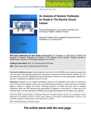 Eurasia Journal of Mathematics, Science & Technology Education
www.ejmste.com
An Analysis of Science Textbooks
for Grade 6: The Electric Circuit
Lesson
Pavinee Sothayapetch, Jari Lavonen, and Kalle Juuti
University of Helsinki, Helsinki, Finland
Received 13 March 2012; accepted 27 November 2012
Published on 27 January 2013
APA style referencing for this article: Sothayapetch, P., Lavonen, J., and Juuti, K. (2013). An
Analysis of Science Textbooks for Grade 6: The Electric Circuit Lesson. Eurasia Journal of
Mathematics, Science & Technology Education, 9(1), 59-72.
Linking to this article: DOI: 10.12973/eurasia.2013.916a
URL: http://dx.doi.org/10.12973/eurasia.2013.916a
Terms and conditions for use: By downloading this article from the EURASIA Journal website you agree that
it can be used for the following purposes only: educational, instructional, scholarly research, personal use. You
also agree that it cannot be redistributed (including emailing to a list-serve or such large groups), reproduced in
any form, or published on a website for free or for a fee.
Disclaimer: Publication of any material submitted by authors to the EURASIA Journal does not necessarily
mean that the journal, publisher, editors, any of the editorial board members, or those who serve as reviewers
approve, endorse or suggest the content. Publishing decisions are based and given only on scholarly
evaluations. Apart from that, decisions and responsibility for adopting or using partly or in whole any of the
methods, ideas or the like presented in EURASIA Journal pages solely depend on the readers’ own judgment.
© 2013 by ESER, Eurasian Society of Educational Research. All Rights Reserved. No part of this publication may be
reproduced or transmitted in any form or by any means, electronic or mechanical, including photocopy, recording, or any
information storage and retrieval system, without permission from ESER.
ISSN: 1305-8223 (electronic) 1305-8215 (paper)
The article starts with the next page.
 