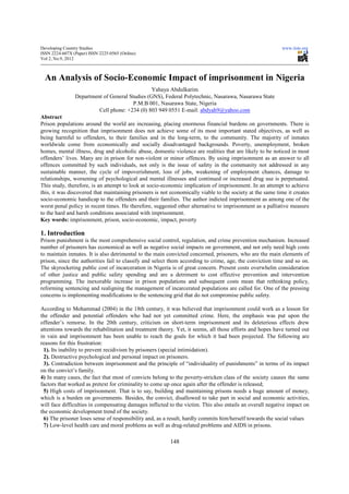 Developing Country Studies                                                                                 www.iiste.org
ISSN 2224-607X (Paper) ISSN 2225-0565 (Online)
Vol 2, No.9, 2012



  An Analysis of Socio-Economic Impact of imprisonment in Nigeria
                                                Yahaya Abdulkarim
                Department of General Studies (GNS), Federal Polytechnic, Nasarawa, Nasarawa State
                                        P.M.B 001, Nasarawa State, Nigeria
                         Cell phone: +234 (0) 803 949 0551 E-mail: abdyah9@yahoo.com
Abstract
Prison populations around the world are increasing, placing enormous financial burdens on governments. There is
growing recognition that imprisonment does not achieve some of its most important stated objectives, as well as
being harmful to offenders, to their families and in the long-term, to the community. The majority of inmates
worldwide come from economically and socially disadvantaged backgrounds. Poverty, unemployment, broken
homes, mental illness, drug and alcoholic abuse, domestic violence are realities that are likely to be noticed in most
offenders’ lives. Many are in prison for non-violent or minor offences. By using imprisonment as an answer to all
offences committed by such individuals, not only is the issue of safety in the community not addressed in any
sustainable manner, the cycle of impoverishment, loss of jobs, weakening of employment chances, damage to
relationships, worsening of psychological and mental illnesses and continued or increased drug use is perpetuated.
This study, therefore, is an attempt to look at socio-economic implication of imprisonment. In an attempt to achieve
this, it was discovered that maintaining prisoners is not economically viable to the society at the same time it creates
socio-economic handicap to the offenders and their families. The author indicted imprisonment as among one of the
worst penal policy in recent times. He therefore, suggested other alternative to imprisonment as a palliative measure
to the hard and harsh conditions associated with imprisonment.
Key words: imprisonment, prison, socio-economic, impact, poverty

1. Introduction
Prison punishment is the most comprehensive social control, regulation, and crime prevention mechanism. Increased
number of prisoners has economical as well as negative social impacts on government, and not only need high costs
to maintain inmates. It is also detrimental to the main convicted concerned, prisoners, who are the main elements of
prison, since the authorities fail to classify and select them according to crime, age, the conviction time and so on.
The skyrocketing public cost of incarceration in Nigeria is of great concern. Present costs overwhelm consideration
of other justice and public safety spending and are a detriment to cost effective prevention and intervention
programming. The inexorable increase in prison populations and subsequent costs mean that rethinking policy,
reforming sentencing and realigning the management of incarcerated populations are called for. One of the pressing
concerns is implementing modifications to the sentencing grid that do not compromise public safety.

According to Mohammad (2004) in the 18th century, it was believed that imprisonment could work as a lesson for
the offender and potential offenders who had not yet committed crime. Here, the emphasis was put upon the
offender’s remorse. In the 20th century, criticism on short-term imprisonment and its deleterious effects drew
attentions towards the rehabilitation and treatment theory. Yet, it seems, all those efforts and hopes have turned out
in vain and imprisonment has been unable to reach the goals for which it had been projected. The following are
reasons for this frustration:
 1). Its inability to prevent recidivism by prisoners (special intimidation).
 2). Destructive psychological and personal impact on prisoners.
 3). Contradiction between imprisonment and the principle of “individuality of punishments” in terms of its impact
on the convict’s family.
4) In many cases, the fact that most of convicts belong to the poverty-stricken class of the society causes the same
factors that worked as pretext for criminality to come up once again after the offender is released;
 5) High costs of imprisonment. That is to say, building and maintaining prisons needs a huge amount of money,
which is a burden on governments. Besides, the convict, disallowed to take part in social and economic activities,
will face difficulties in compensating damages inflicted to the victim. This also entails an overall negative impact on
the economic development trend of the society.
 6) The prisoner loses sense of responsibility and, as a result, hardly commits him/herself towards the social values
 7) Low-level health care and moral problems as well as drug-related problems and AIDS in prisons.

                                                         148
 