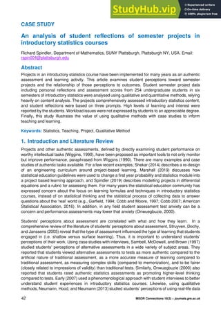 42 MSOR Connections 18(3) – journals.gre.ac.uk
CASE STUDY
An analysis of student reflections of semester projects in
introductory statistics courses
Richard Spindler, Department of Mathematics, SUNY Plattsburgh, Plattsburgh NY, USA. Email:
rspin004@plattsburgh.edu
Abstract
Projects in an introductory statistics course have been implemented for many years as an authentic
assessment and learning activity. This article examines student perceptions toward semester
projects and the relationship of those perceptions to outcomes. Student semester project data
including personal reflections and assessment scores from 254 undergraduate students in six
semesters of introductory statistics were analysed using qualitative and quantitative methods, relying
heavily on content analysis. The projects comprehensively assessed introductory statistics content,
and student reflections were based on three prompts. High levels of learning and interest were
reported by the students. Workload issues were not expressed by students to an appreciable degree.
Finally, this study illustrates the value of using qualitative methods with case studies to inform
teaching and learning.
Keywords: Statistics, Teaching, Project, Qualitative Method
1. Introduction and Literature Review
Projects and other authentic assessments, defined by directly examining student performance on
worthy intellectual tasks (Wiggins, 1990), have been proposed as important tools to not only monitor
but improve performance, paraphrased from Wiggins (1990). There are many examples and case
studies of authentic tasks available. For a few recent examples, Shekar (2014) describes a re-design
of an engineering curriculum around project-based learning, Marshall (2019) discusses how
statistical education guidelines were used to change a first year probability and statistics module into
a project based learning approach, and Spindler (2019) describes modelling projects in differential
equations and a rubric for assessing them. For many years the statistical education community has
expressed concern about the focus on learning formulas and techniques in introductory statistics
courses, instead of on statistical thinking and the statistical process of collecting data to answer
questions about the ‘real’ world (e.g., Garfield, 1994; Cobb and Moore, 1997; Cobb 2007; American
Statistical Association, 2016). In addition, in any field student assessment test anxiety can be a
concern and performance assessments may lower that anxiety (Onwuegbuzie, 2000).
Students’ perceptions about assessment are correlated with what and how they learn. In a
comprehensive review of the literature of students’ perceptions about assessment, Struyven, Dochy,
and Janssens (2005) reveal that the type of assessment influenced the type of learning that students
engaged in (i.e. shallow versus surface learning). Thus, it is important to understand students’
perceptions of their work. Using case studies with interviews, Sambell, McDowell, and Brown (1997)
studied students’ perceptions of alternative assessments in a wide variety of subject areas. They
reported that students viewed alternative assessments to tests as more authentic compared to the
artificial nature of traditional assessment, as a more accurate measure of learning compared to
traditional assessment, as measuring complex skills (compared to memorization), and to be fairer
(closely related to impressions of validity) than traditional tests. Similarly, Onwuegbuzie (2000) also
reported that students rated authentic statistics assessments as promoting higher-level thinking
compared to tests. Early (2007) used a phenomenological approach with student interviews to better
understand student experiences in introductory statistics courses. Likewise, using qualitative
methods, Neumann, Hood, and Neumann (2013) studied students’ perceptions of using real-life data
 