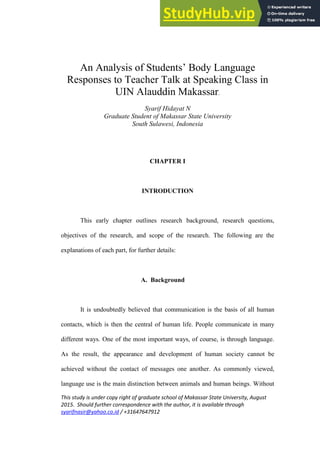 This study is under copy right of graduate school of Makassar State University, August
2015. Should further correspondence with the author, it is available through
syarifnasir@yahoo.co.id / +31647647912
An Analysis of Students‟ Body Language
Responses to Teacher Talk at Speaking Class in
UIN Alauddin Makassar.
Syarif Hidayat N
Graduate Student of Makassar State University
South Sulawesi, Indonesia
CHAPTER I
INTRODUCTION
This early chapter outlines research background, research questions,
objectives of the research, and scope of the research. The following are the
explanations of each part, for further details:
A. Background
It is undoubtedly believed that communication is the basis of all human
contacts, which is then the central of human life. People communicate in many
different ways. One of the most important ways, of course, is through language.
As the result, the appearance and development of human society cannot be
achieved without the contact of messages one another. As commonly viewed,
language use is the main distinction between animals and human beings. Without
 