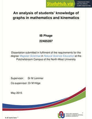 i
An analysis of students’ knowledge of
graphs in mathematics and kinematics
IB Phage
22485287
Dissertation submitted in fulfilment of the requirements for the
degree Magister Scientiae in Natural Science Education at the
Potchefstroom Campus of the North-West University
Supervisor: Dr M Lemmer
Co-supervisor: Dr M Hitge
May 2015
 