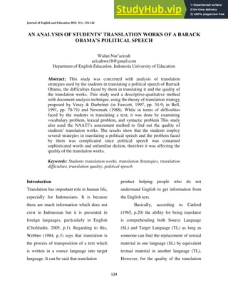 Journal of English and Education 2015, 3(1), 134-144
134
AN ANALYSIS OF STUDENTS’ TRANSLATION WORKS OF A BARACK
OBAMA’S POLITICAL SPEECH
Wulan Nur’azizah
azizahwn18@gmail.com
Departmen of English Education, Indonesia University of Education
Abstract: This study was concerned with analysis of translation
strategies used by the students in translating a political speech of Barrack
Obama, the difficulties faced by them in translating it and the quality of
the translation works. This study used a descriptive-qualitative method
with document analysis technique, using the theory of translation strategy
proposed by Vinay & Darbelnet (in Fawcett, 1997, pp. 34-9; in Bell,
1991, pp. 70-71) and Newmark (1988). While in terms of difficulties
faced by the students in translating a text, it was done by examining
vocabulary problem, lexical problem, and syntactic problem This study
also used the NAATI’s assessment method to find out the quality of
students’ translation works. The results show that the students employ
several strategies in translating a political speech and the problem faced
by them was complicated since political speech was contained
sophisticated words and unfamiliar diction, therefore it was affecting the
quality of the translation works.
Keywords: Students translation works, translation Strategies, translation
difficulties, translation quality, political speech
Introduction
Translation has important role in human life,
especially for Indonesians. It is because
there are much information which does not
exist in Indonesian but it is presented in
foreign languages, particularly in English
(Choliludin, 2005, p.1). Regarding to this,
Webber (1984, p.3) says that translation is
the process of transposition of a text which
is written in a source language into target
language. It can be said that translation
product helping people who do not
understand English to get information from
the English text.
Basically, according to Catford
(1965, p.20) the ability for being translator
is comprehending both Source Language
(SL) and Target Language (TL) as long as
someone can find the replacement of textual
material in one language (SL) by equivalent
textual material in another language (TL).
However, for the quality of the translation
 