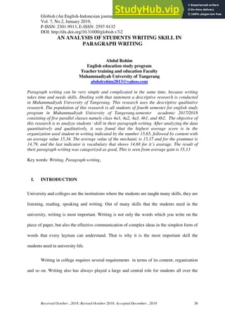 Globish (An English-Indonesian journal for English, Education and Culture
Vol. 7, No.2, January 2019,
P-ISSN: 2301-9913, E-ISSN: 2597-9132
DOI: http://dx.doi.org/10.31000/globish.v7i2
Received October , 2018; Revised October 2018; Accepted December , 2018 38
AN ANALYSIS OF STUDENTS WRITING SKILL IN
PARAGRAPH WRITING
Abdul Rohim
English education study program
Teacher training and education Faculty
Muhammadiyah University of Tangerang
abdulrohim2013@yahoo.com
Paragraph writing can be very simple and complicated in the same time, because writing
takes time and needs skills. Dealing with that statement a descriptive research is conducted
in Muhammadiyah University of Tangerang. This research uses the descriptive qualitative
research. The population of this research is all students of fourth semester for english study
program in Muhammadiyah University of Tangerang.semester academic 2017/2018
consisting of five parallel classes namely class 4a1, 4a2, 4a3, 4b1, and 4b2. The objective of
this research is to analyze students’ skill in their paragraph writing. After analyzing the data
quantitatively and qualitatively, it was found that the highest average score is in the
organization used student in writing indicated by the number 15,65, followed by content with
an average value 15,34. The average value of the mechanic is 15,17 and for the grammar is
14,79, and the last indicator is vocabulary that shows 14,68 for it’s avarage. The result of
their paragraph writing was catagorized as good, This is seen from average gain is 15,13
Key words: Writing, Paragraph writing,
I. INTRODUCTION
University and colleges are the institutions where the students are taught many skills, they are
listening, reading, speaking and writing. Out of many skills that the students need in the
university, writing is most important. Writing is not only the words which you write on the
piece of paper, but also the effective communication of complex ideas in the simplest form of
words that every layman can understand. That is why it is the most important skill the
students need in university life.
Writing in college requires several requirements in terms of its content, organization
and so on. Writing also has always played a large and central role for students all over the
 