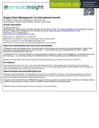Supply Chain Management: An International Journal
An analysis of supply chain management research by topic
David Swanson, Lakshmi Goel, Kristoffer Francisco, James Stock,
Article information:
To cite this document:
David Swanson, Lakshmi Goel, Kristoffer Francisco, James Stock, (2018) "An analysis of supply chain management research
by topic", Supply Chain Management: An International Journal, https://doi.org/10.1108/SCM-05-2017-0166
Permanent link to this document:
https://doi.org/10.1108/SCM-05-2017-0166
Downloaded on: 06 May 2018, At: 06:03 (PT)
References: this document contains references to 56 other documents.
To copy this document: permissions@emeraldinsight.com
The fulltext of this document has been downloaded 30 times since 2018*
Users who downloaded this article also downloaded:
,"Resilience in agri-food supply chains: a critical analysis of the literature and synthesis of a novel framework", Supply Chain
Management: An International Journal, Vol. 0 Iss 0 pp. - <a href="https://doi.org/10.1108/SCM-06-2017-0201">https://
doi.org/10.1108/SCM-06-2017-0201</a>
,"Systematic review: resilience enablers to combat counterfeit medicines", Supply Chain Management: An International Journal,
Vol. 0 Iss 0 pp. - <a href="https://doi.org/10.1108/SCM-04-2017-0155">https://doi.org/10.1108/SCM-04-2017-0155</a>
Access to this document was granted through an Emerald subscription provided by emerald-srm:573577 []
For Authors
If you would like to write for this, or any other Emerald publication, then please use our Emerald for Authors service
information about how to choose which publication to write for and submission guidelines are available for all. Please visit
www.emeraldinsight.com/ authors for more information.
About Emerald www.emeraldinsight.com
Emerald is a global publisher linking research and practice to the benefit of society. The company manages a portfolio of
more than 290 j ournals and over 2,350 books and book series volumes, as well as providing an extensive range of online
products and additional customer resources and services.
Emerald is both COUNTER 4 and TRANSFER compliant. The organization is a partner of the Committee on Publication Ethics
(COPE) and also works with Portico and the LOCKSS initiative for digital archive preservation.
*Related content and download information correct at time of download.
Downloaded
by
University
of
Sussex
Library
At
06:03
06
May
2018
(PT)
 
