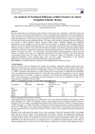 Journal of Economics and Sustainable Development www.iiste.org
ISSN 2222-1700 (Paper) ISSN 2222-2855 (Online)
Vol.4, No.10, 2013
9
An Analysis of Technical Efficiency of Rice Farmers in Ahero
Irrigation Scheme, Kenya
Samuel Onyango Omondi*
and Kelvin Mashisia Shikuku
Department of Agricultural Economics, University of Nairobi, P.O Box 29053-00625, Nairobi, Kenya
*
onyisam316@yahoo.com
Abstract
Rice has continued to be an important cereal in Kenya in the recent years. Although it is third after maize and
wheat in terms of consumption and production, its rate of consumption has increased over the years compared to
maize and wheat. Rice production in Kenya does not meet demand, and the deficit has to be met with imports.
Improving productivity would ensure increase in production, improved food security, reduced rice import bills
and increased income among smallholder farmers. The current study, therefore, estimated technical efficiency of
rice farmers in Ahero Irrigation Scheme, Kisumu County, Kenya. Stratified sampling and probability
proportionate to size sampling was used to sample 220 rice farmers. A stochastic Cobb Douglas production
function was used to estimate technical efficiency. The study further assessed the factors that affect technical
efficiency of the rice farmers. The coefficients of fertilizer and labour were found to positively influence paddy
productivity while that of chemical cost negatively influenced paddy productivity. The level of efficiency of rice
farmers was found to be 0.82. The study further found that gender, farming experience, income level and
distance to market were found to be significant determinants of technical efficiency. The study therefore
recommended policies that will ensure that the costs of productive inputs are affordable to farmers and
improving households’ income through better prices for their outputs. Improvement in the transport
infrastructure is also important in reducing inefficiencies in paddy production.
Key words: Rice, technical efficiency, stochastic Cobb Douglas production function, Kenya
1.0 Introduction
Cereals continue to play an important food security role in Kenya. Among this subsector, maize ranks first,
followed by wheat and rice (Export Processing Zones Authority 2005, Republic of Kenya 2008, Kamau 2013).
Although over the years there has been over dependence on maize as a food security crop in Kenya (Emongór et
al. (2009); Chemonics International Inc. (2010)), during the two time periods of 2000-2004 and 2005-2009,
maize consumption has declined by about 4%. During the same periods the consumption of rice has steadily
increased by about 32% (Table 1). Moreover, according to the National Rice Development Strategy (NRDS
2008 – 2018) the annual rice consumption has been increasing at a rate of 12% compared to 4% and 1% for
wheat and maize (Republic of Kenya, 2008).
Table 1: Consumption of major cereals in Kenya (kg/capita/year)
Year Difference
between the two
periods
Average
Commodity 2000-2004 2005-2009 Percentage
change
Rice 5.8 7.6 1.8 6.7 31.7
Sorghum
Millet
Wheat
1.6
1.0
25.3
2.0
1.3
25.4
0.3
0.3
0.0
1.8
1.2
25.4
20.7
34.5
0.2
Maize 83.4 79.8 -3.6 81.6 -4.4
Source: Computed from FAOSTAT 2013 data
Some authors attribute the increase in rice consumption vis-à-vis the other cereal staples to the changes in eating
habits (Emongór et al., 2009). The challenge, however, is that production has not kept pace with the increase in
demand for rice. For instance, rice productivity declined from 42 bags per hectare in 2003 to 29 bags per hectare
in 2007 (Emongór et al. 2009). The decline in production has been largely blamed on production inefficiencies
(Kuria et al., 2003; Kamau, 2013) and increase in demand. As a consequence of the decrease in productivity and
increase in demand there is a huge deficit of about 75%-85% which is met by imports (Chemonics International
Inc., 2010).
Reliance on the world market for supply of rice is also constrained. Gulati and Narayanan (2002), for example
argue that the world rice market is still characterized by thinness, volatility, and segmentation. Despite the
growing absolute volumes, trade constituted only about 4.5 percent of world rice production from 1961 to 2000,
compared with 18 percent for wheat and 13.6 percent for maize (Gulati and Narayanan, 2003). This is partly
attributable to the fact that much rice is consumed where it is produced and partly because of the nature of
policies pertaining to rice sectors across the world. Moreover, importation of rice has a high opportunity costs as
 