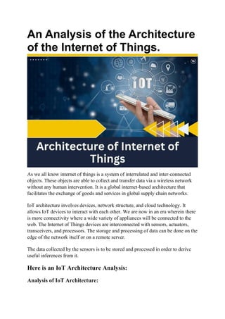 An Analysis of the Architecture
of the Internet of Things.
As we all know internet of things is a system of interrelated and inter-connected
objects. These objects are able to collect and transfer data via a wireless network
without any human intervention. It is a global internet-based architecture that
facilitates the exchange of goods and services in global supply chain networks.
IoT architecture involves devices, network structure, and cloud technology. It
allows IoT devices to interact with each other. We are now in an era wherein there
is more connectivity where a wide variety of appliances will be connected to the
web. The Internet of Things devices are interconnected with sensors, actuators,
transceivers, and processors. The storage and processing of data can be done on the
edge of the network itself or on a remote server.
The data collected by the sensors is to be stored and processed in order to derive
useful inferences from it.
Here is an IoT Architecture Analysis:
Analysis of IoT Architecture:
 