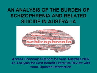 AN ANALYSIS OF THE BURDEN OF 
SCHIZOPHRENIA AND RELATED 
SUICIDE IN AUSTRALIA 
Access Economics Report for Sane Australia 2002 
An Analysis for Cost Benefit Literature Review with 
some Updated Information 
 