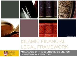 1




                                     Mardhiyyah Sahri




ISLAMIC FINANCIAL
LEGAL FRAMEWORK
AN ANALYSIS OF THE COURTS‟ DECISIONS ON
ISLAMIC FINANCE DISPUTES
 