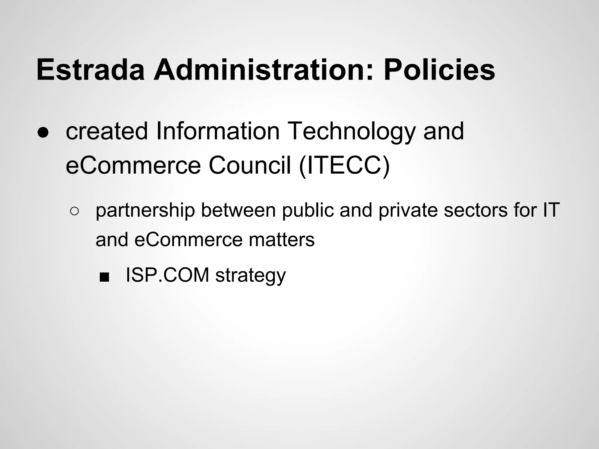 Estrada Administration: Policies
● created Information Technology and
eCommerce Council (ITECC)
○ partnership between public and private sectors for IT
and eCommerce matters
■ ISP.COM strategy
 