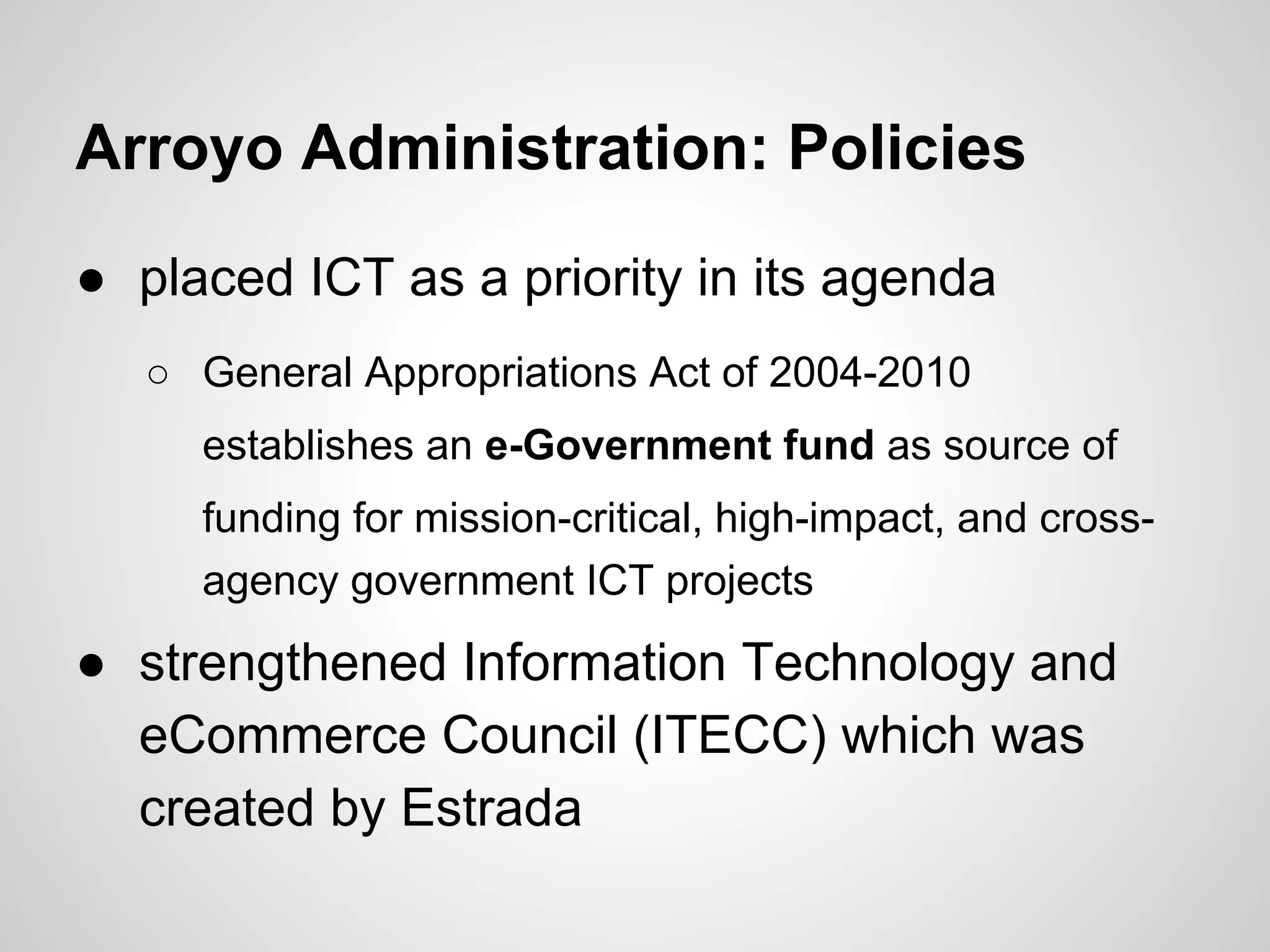 Arroyo Administration: Policies
● placed ICT as a priority in its agenda
○ General Appropriations Act of 2004-2010
establishes an e-Government fund as source of
funding for mission-critical, high-impact, and cross-
agency government ICT projects
● strengthened Information Technology and
eCommerce Council (ITECC) which was
created by Estrada
 