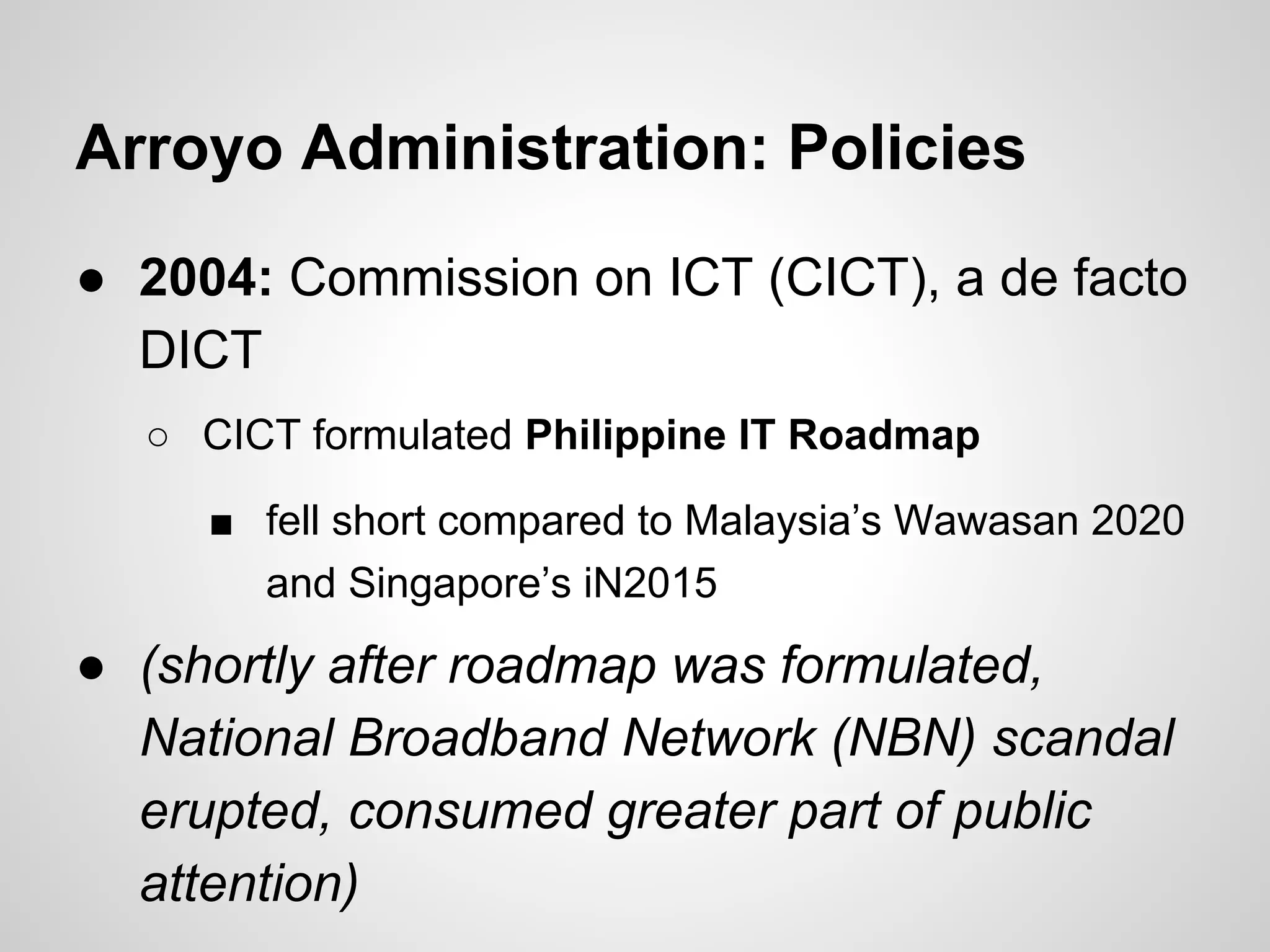 Arroyo Administration: Policies
● 2004: Commission on ICT (CICT), a de facto
DICT
○ CICT formulated Philippine IT Roadmap
■ fell short compared to Malaysia’s Wawasan 2020
and Singapore’s iN2015
● (shortly after roadmap was formulated,
National Broadband Network (NBN) scandal
erupted, consumed greater part of public
attention)
 