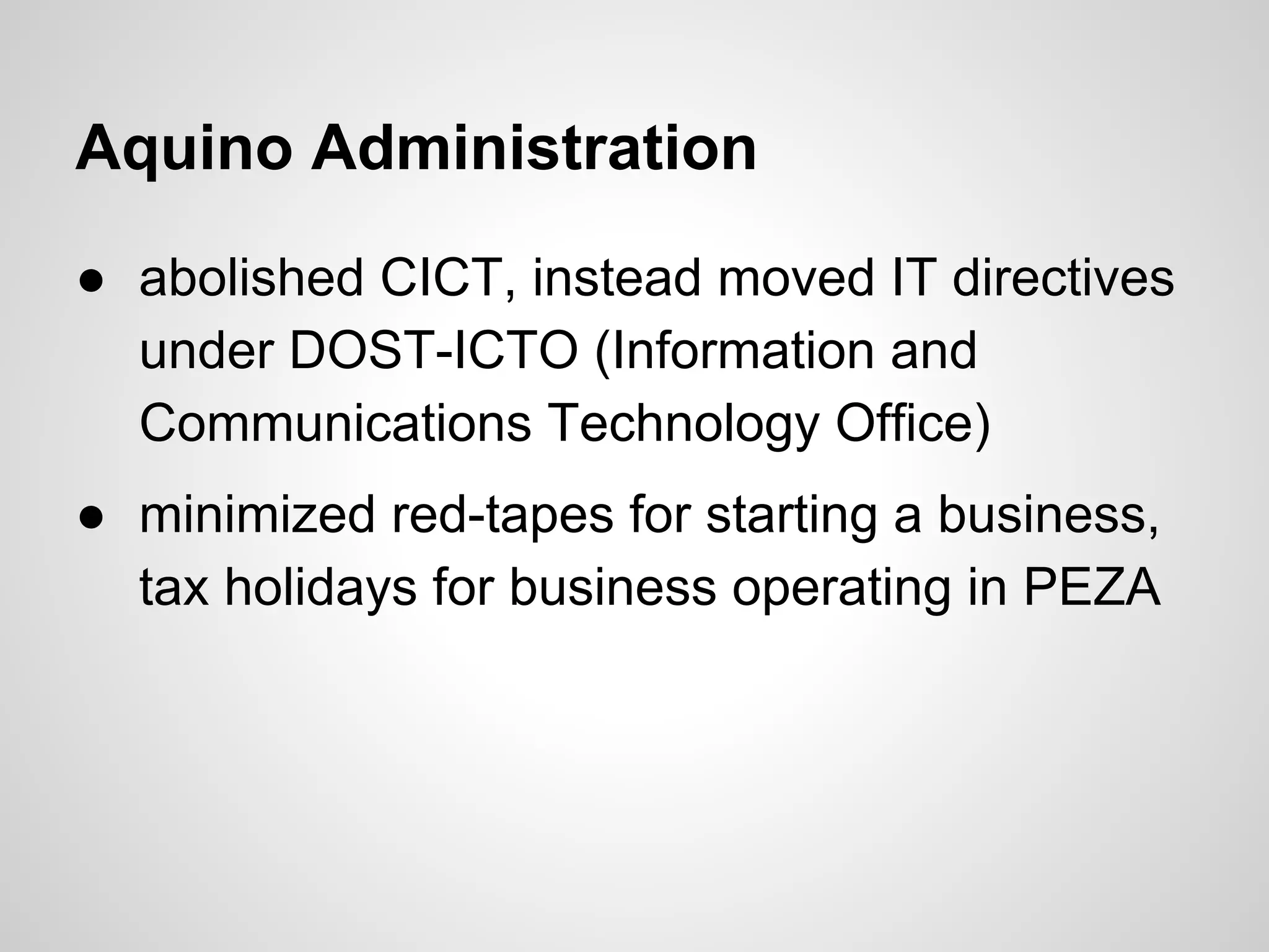 Aquino Administration
● abolished CICT, instead moved IT directives
under DOST-ICTO (Information and
Communications Technology Office)
● minimized red-tapes for starting a business,
tax holidays for business operating in PEZA
 