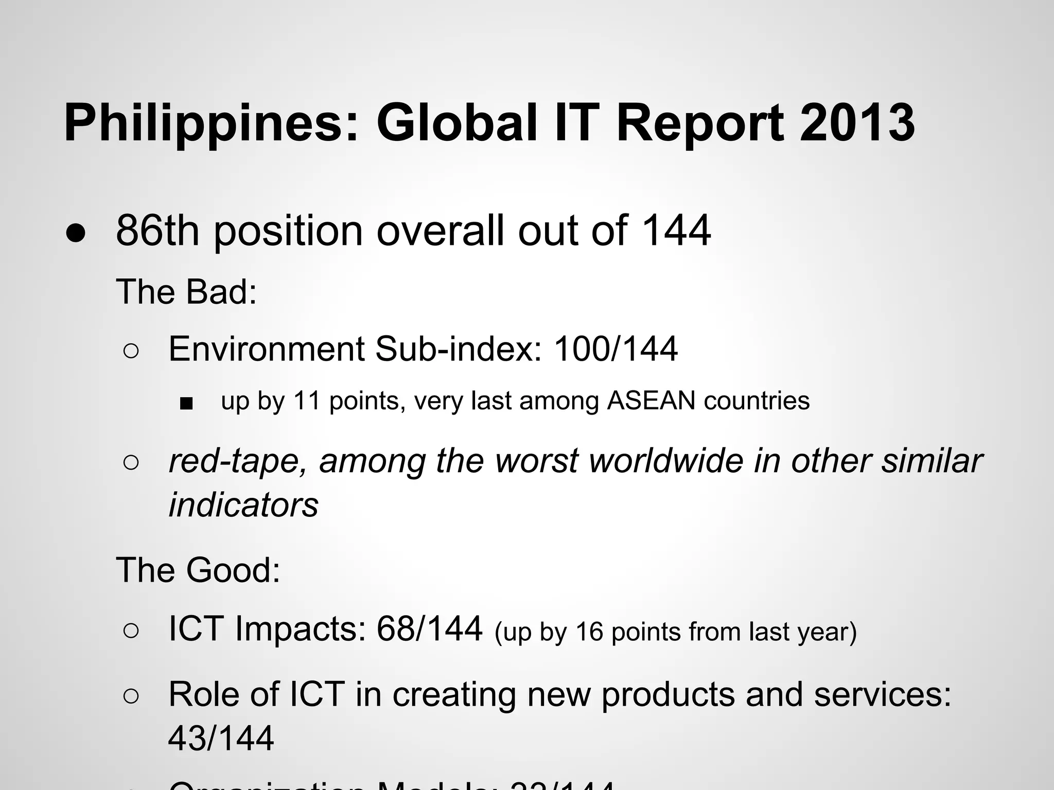 ● 86th position overall out of 144
The Bad:
○ Environment Sub-index: 100/144
■ up by 11 points, very last among ASEAN countries
○ red-tape, among the worst worldwide in other similar
indicators
The Good:
○ ICT Impacts: 68/144 (up by 16 points from last year)
○ Role of ICT in creating new products and services:
43/144
Philippines: Global IT Report 2013
 