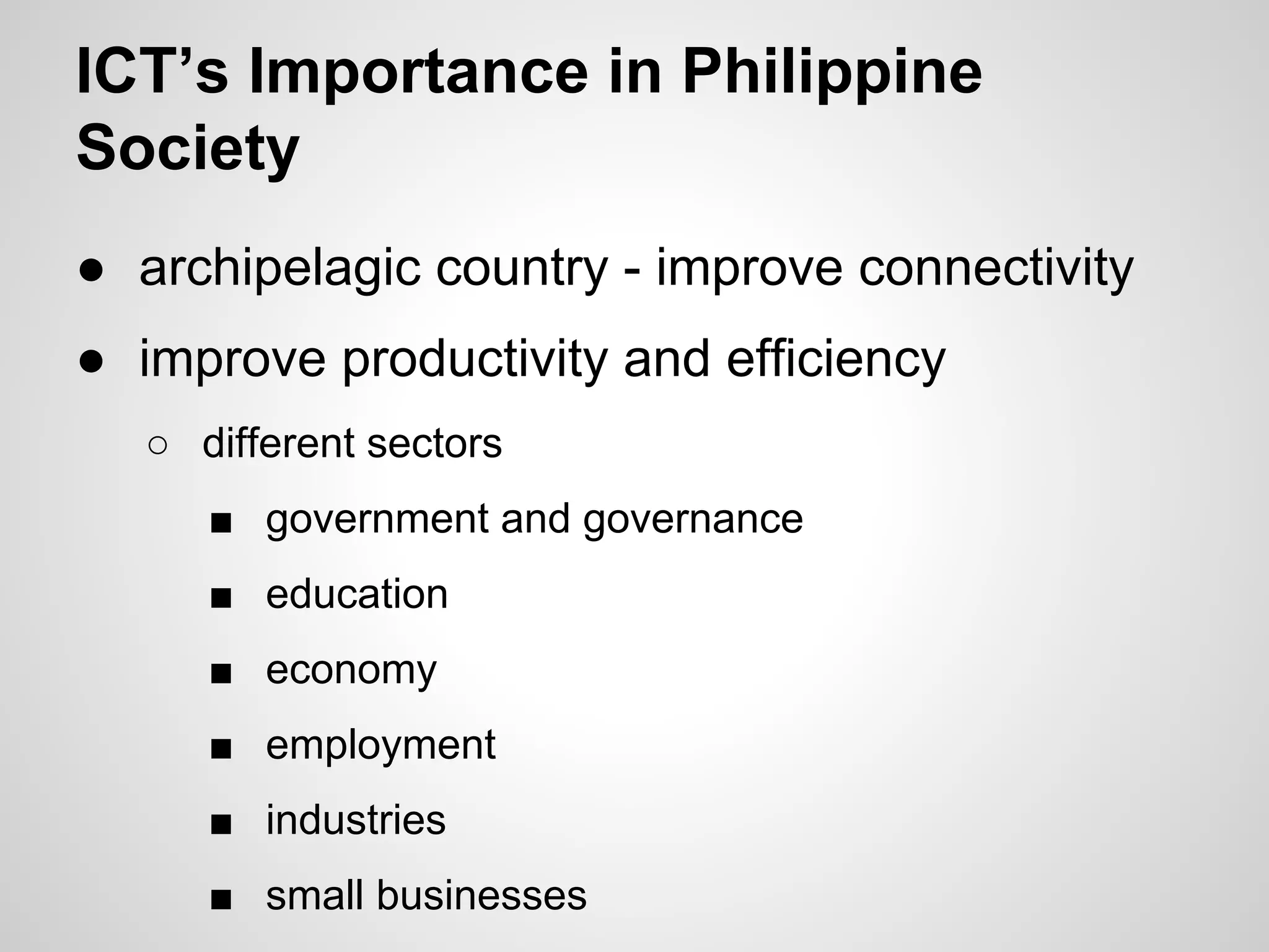 ICT’s Importance in Philippine
Society
● archipelagic country - improve connectivity
● improve productivity and efficiency
○ different sectors
■ government and governance
■ education
■ economy
■ employment
■ industries
■ small businesses
 