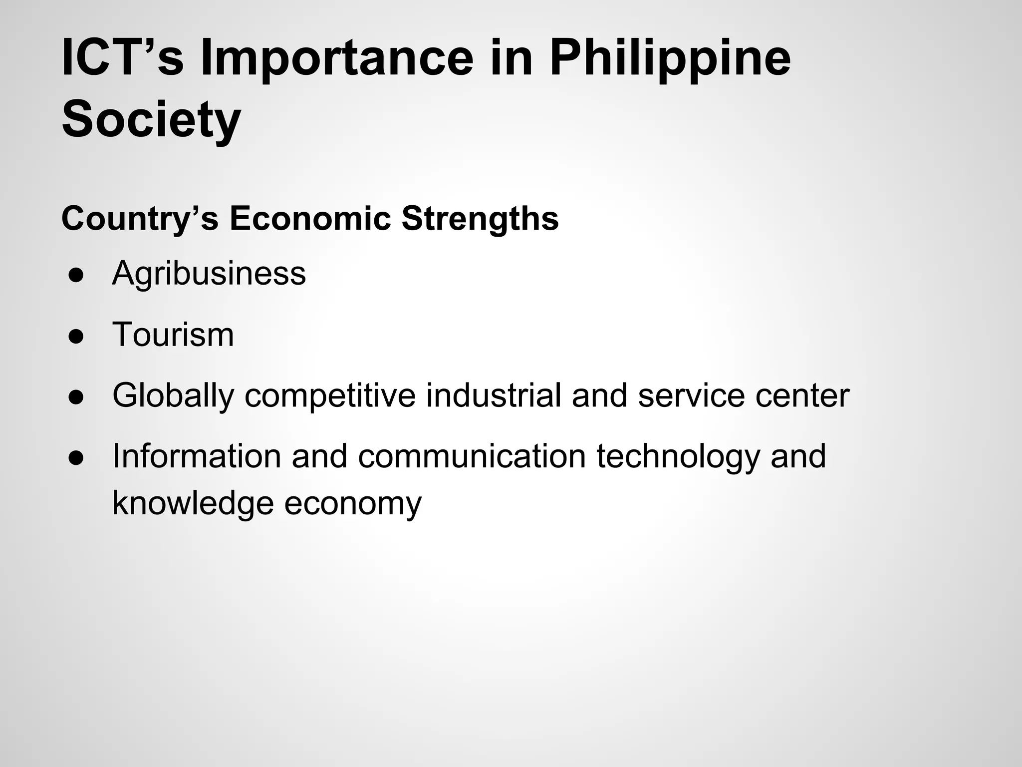 ICT’s Importance in Philippine
Society
Country’s Economic Strengths
● Agribusiness
● Tourism
● Globally competitive industrial and service center
● Information and communication technology and
knowledge economy
 