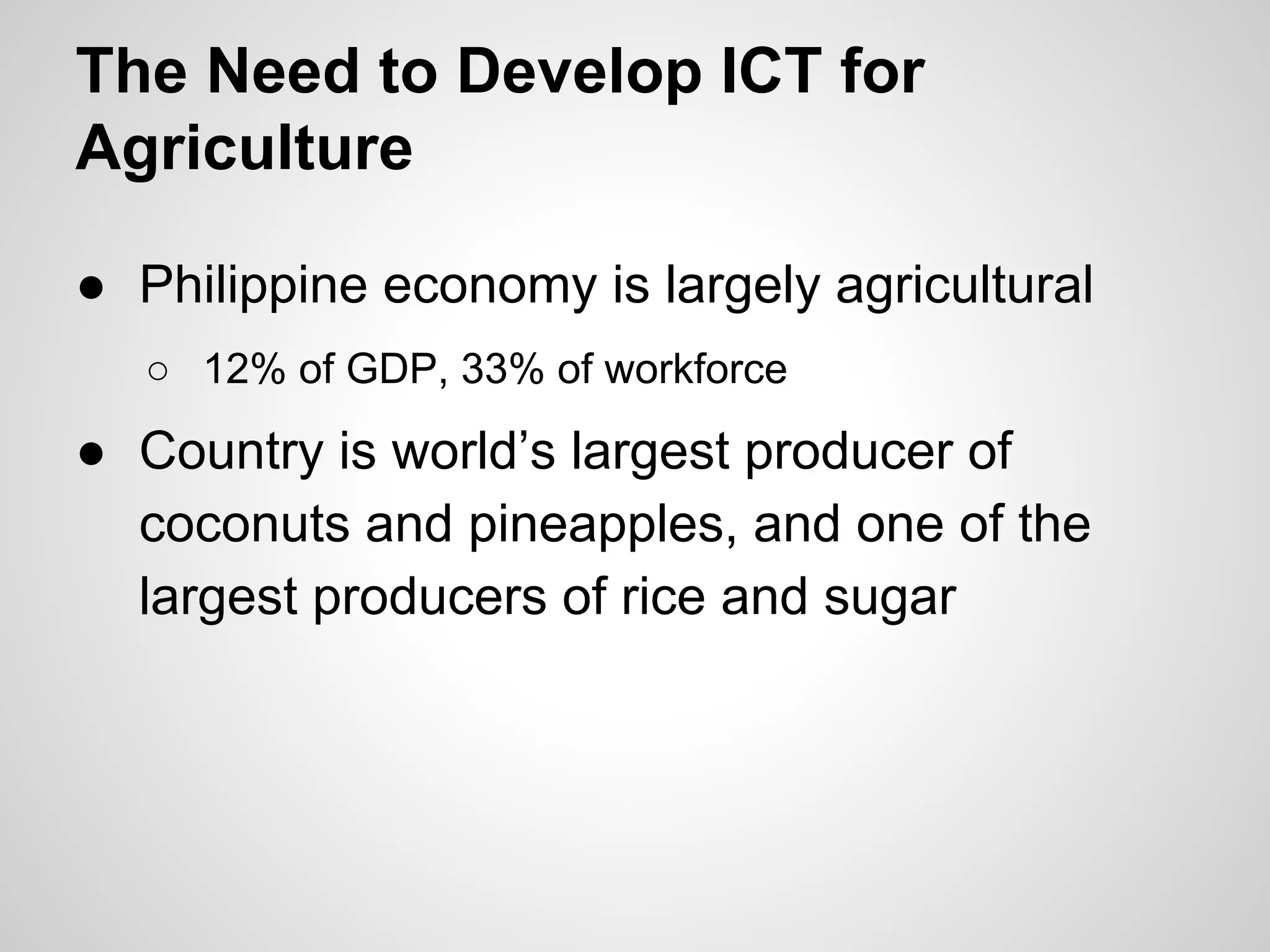 The Need to Develop ICT for
Agriculture
● Philippine economy is largely agricultural
○ 12% of GDP, 33% of workforce
● Country is world’s largest producer of
coconuts and pineapples, and one of the
largest producers of rice and sugar
 
