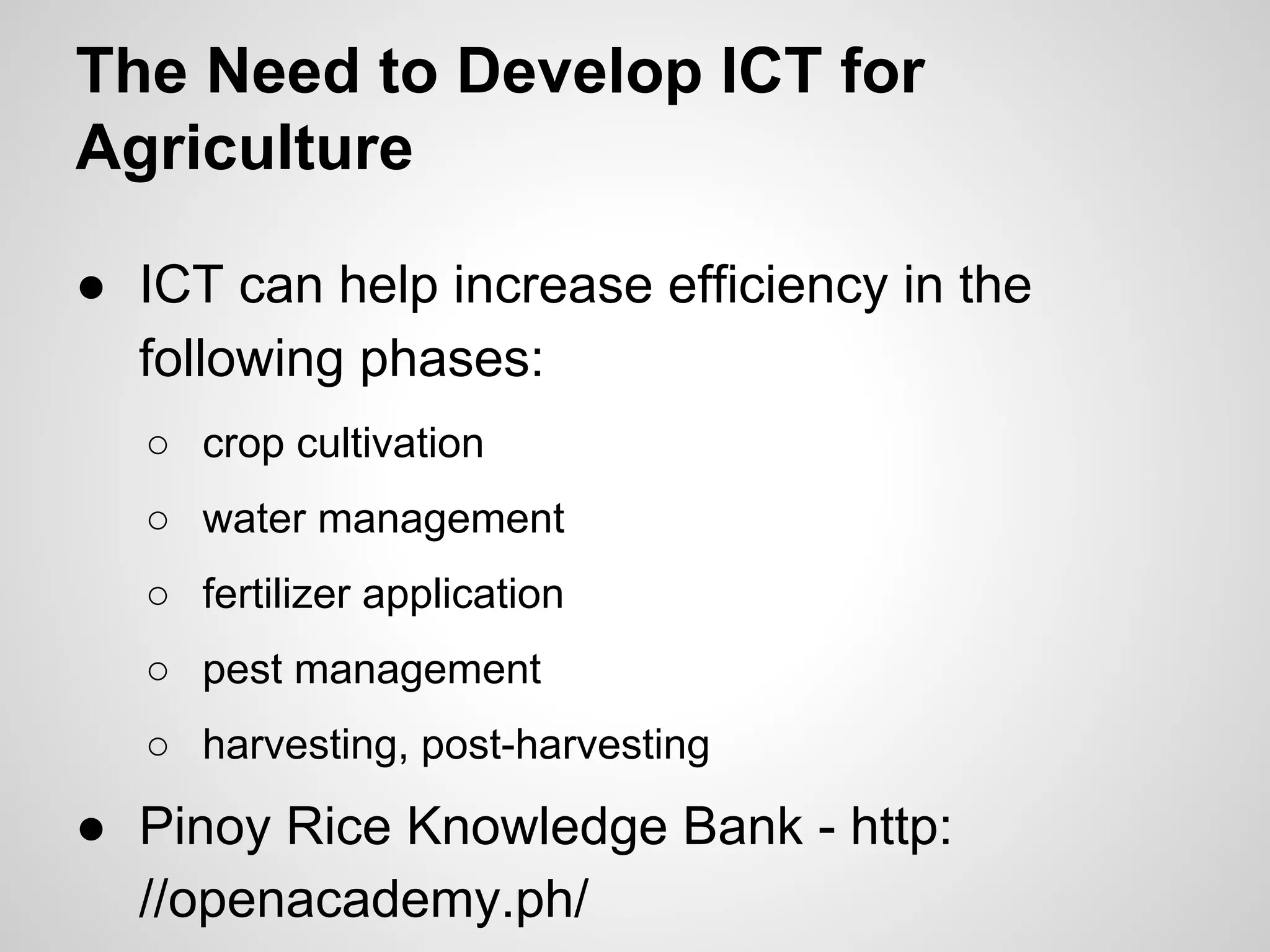 The Need to Develop ICT for
Agriculture
● ICT can help increase efficiency in the
following phases:
○ crop cultivation
○ water management
○ fertilizer application
○ pest management
○ harvesting, post-harvesting
● Pinoy Rice Knowledge Bank - http:
//openacademy.ph/
 