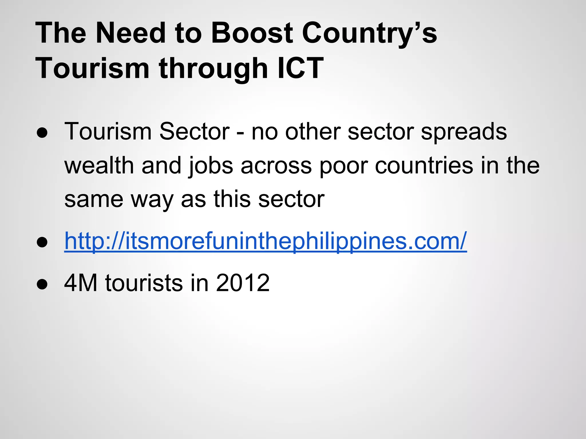 The Need to Boost Country’s
Tourism through ICT
● Tourism Sector - no other sector spreads
wealth and jobs across poor countries in the
same way as this sector
● http://itsmorefuninthephilippines.com/
● 4M tourists in 2012
 