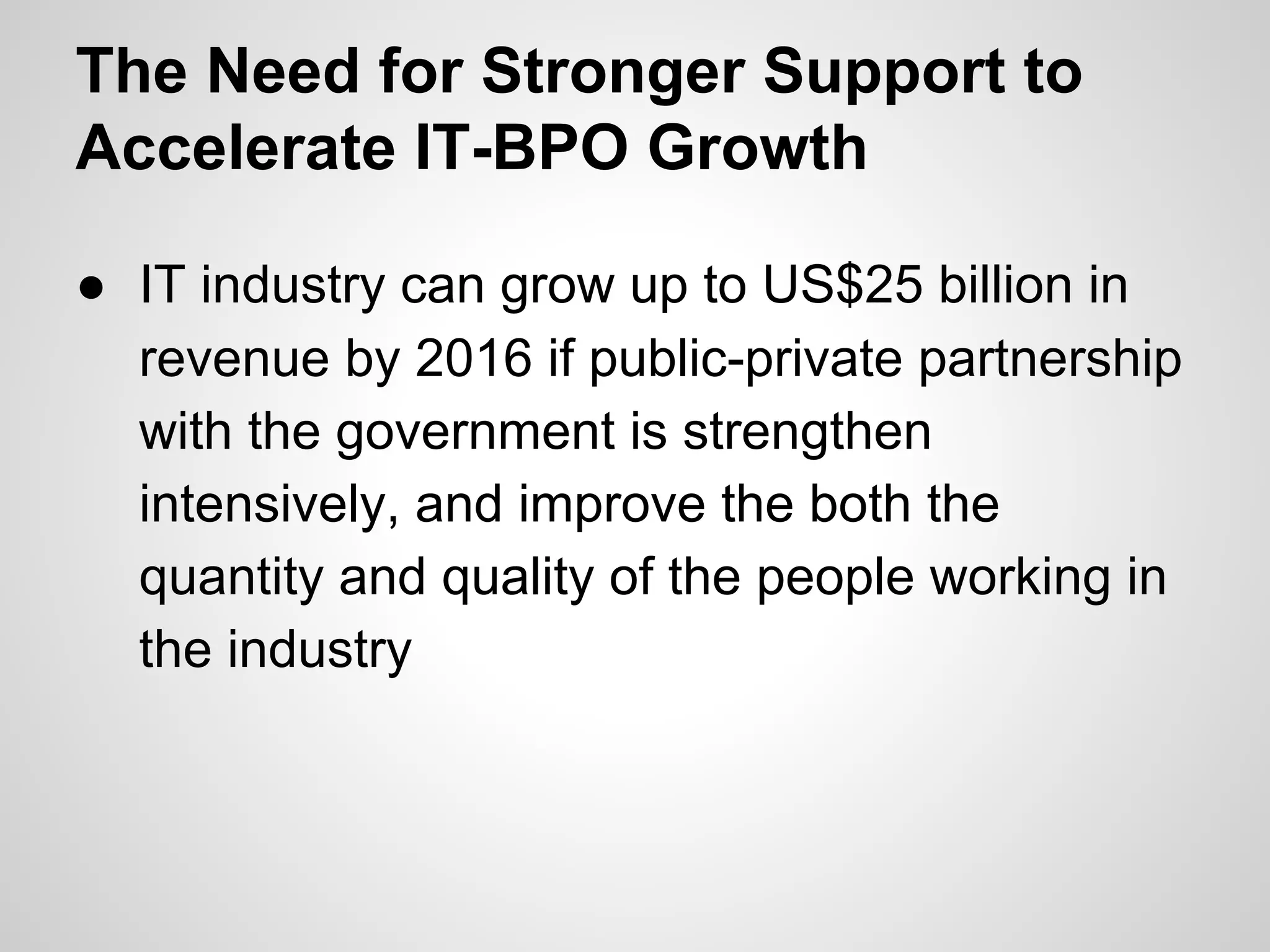 The Need for Stronger Support to
Accelerate IT-BPO Growth
● IT industry can grow up to US$25 billion in
revenue by 2016 if public-private partnership
with the government is strengthen
intensively, and improve the both the
quantity and quality of the people working in
the industry
 