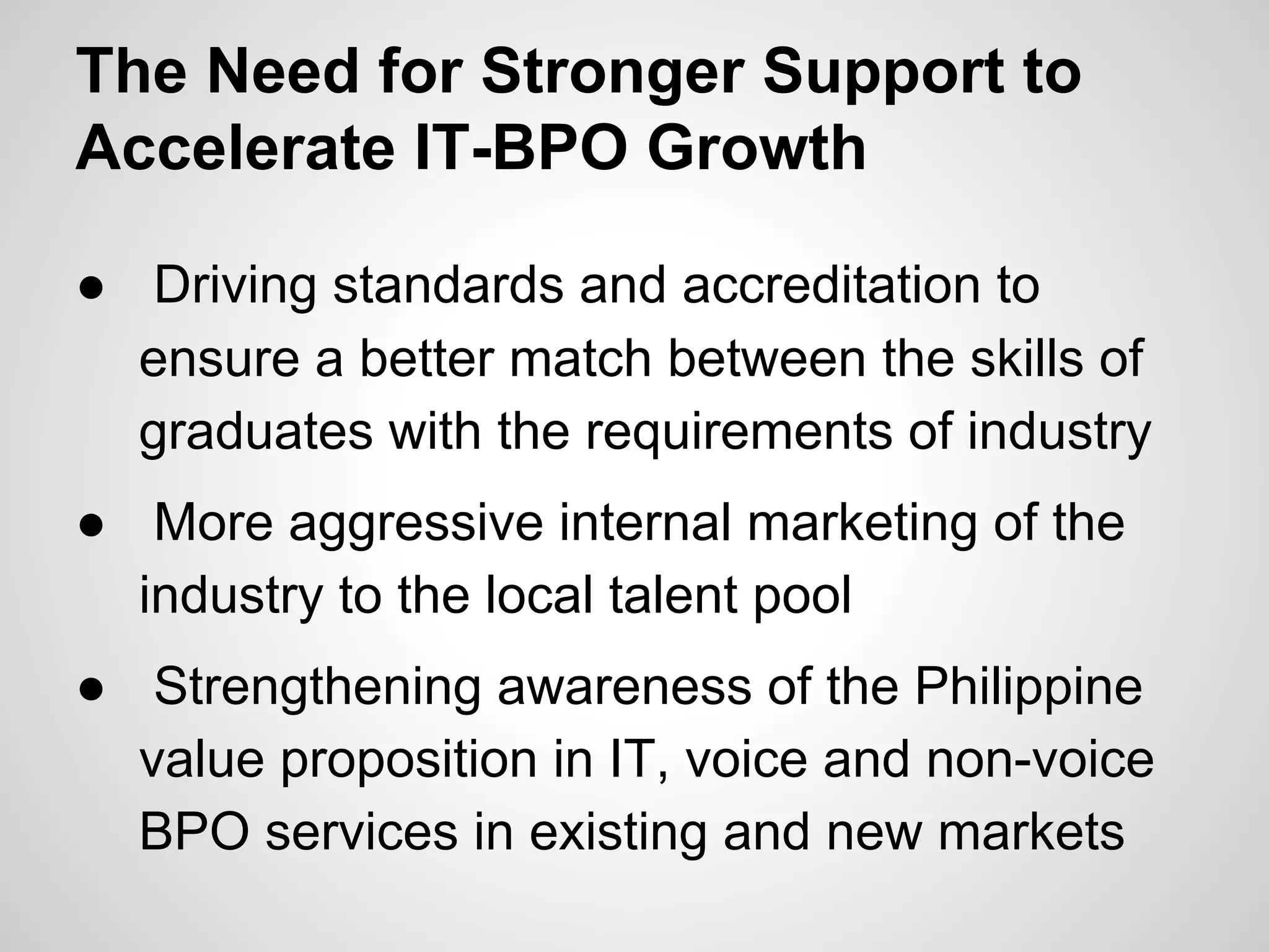 The Need for Stronger Support to
Accelerate IT-BPO Growth
● Driving standards and accreditation to
ensure a better match between the skills of
graduates with the requirements of industry
● More aggressive internal marketing of the
industry to the local talent pool
● Strengthening awareness of the Philippine
value proposition in IT, voice and non-voice
BPO services in existing and new markets
 