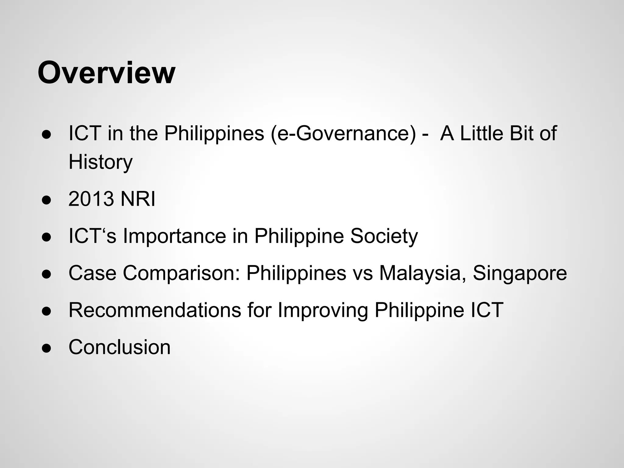 Overview
● ICT in the Philippines (e-Governance) - A Little Bit of
History
● 2013 NRI
● ICT‘s Importance in Philippine Society
● Case Comparison: Philippines vs Malaysia, Singapore
● Recommendations for Improving Philippine ICT
● Conclusion
 