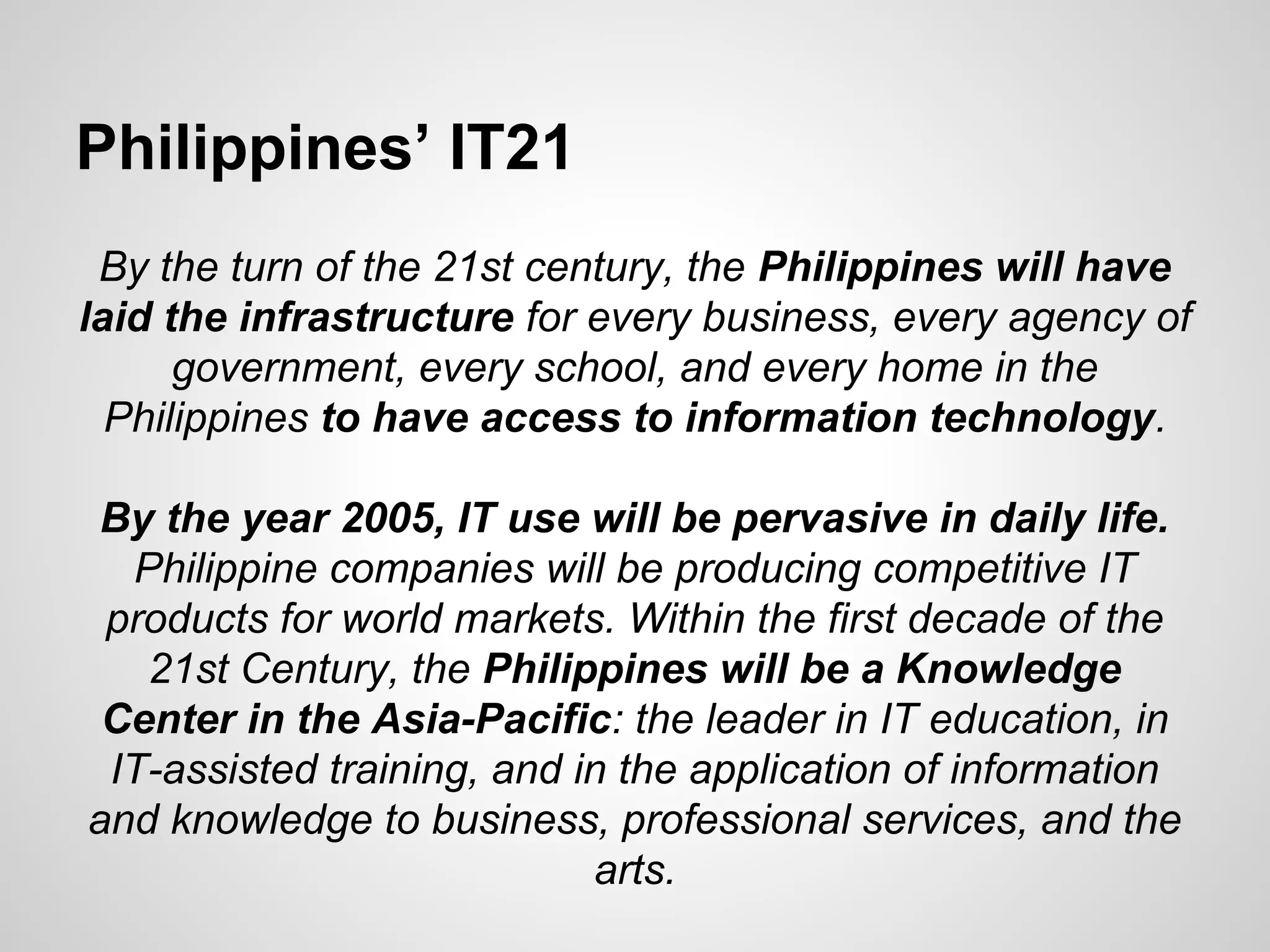 Philippines’ IT21
By the turn of the 21st century, the Philippines will have
laid the infrastructure for every business, every agency of
government, every school, and every home in the
Philippines to have access to information technology.
By the year 2005, IT use will be pervasive in daily life.
Philippine companies will be producing competitive IT
products for world markets. Within the first decade of the
21st Century, the Philippines will be a Knowledge
Center in the Asia-Pacific: the leader in IT education, in
IT-assisted training, and in the application of information
and knowledge to business, professional services, and the
arts.
 