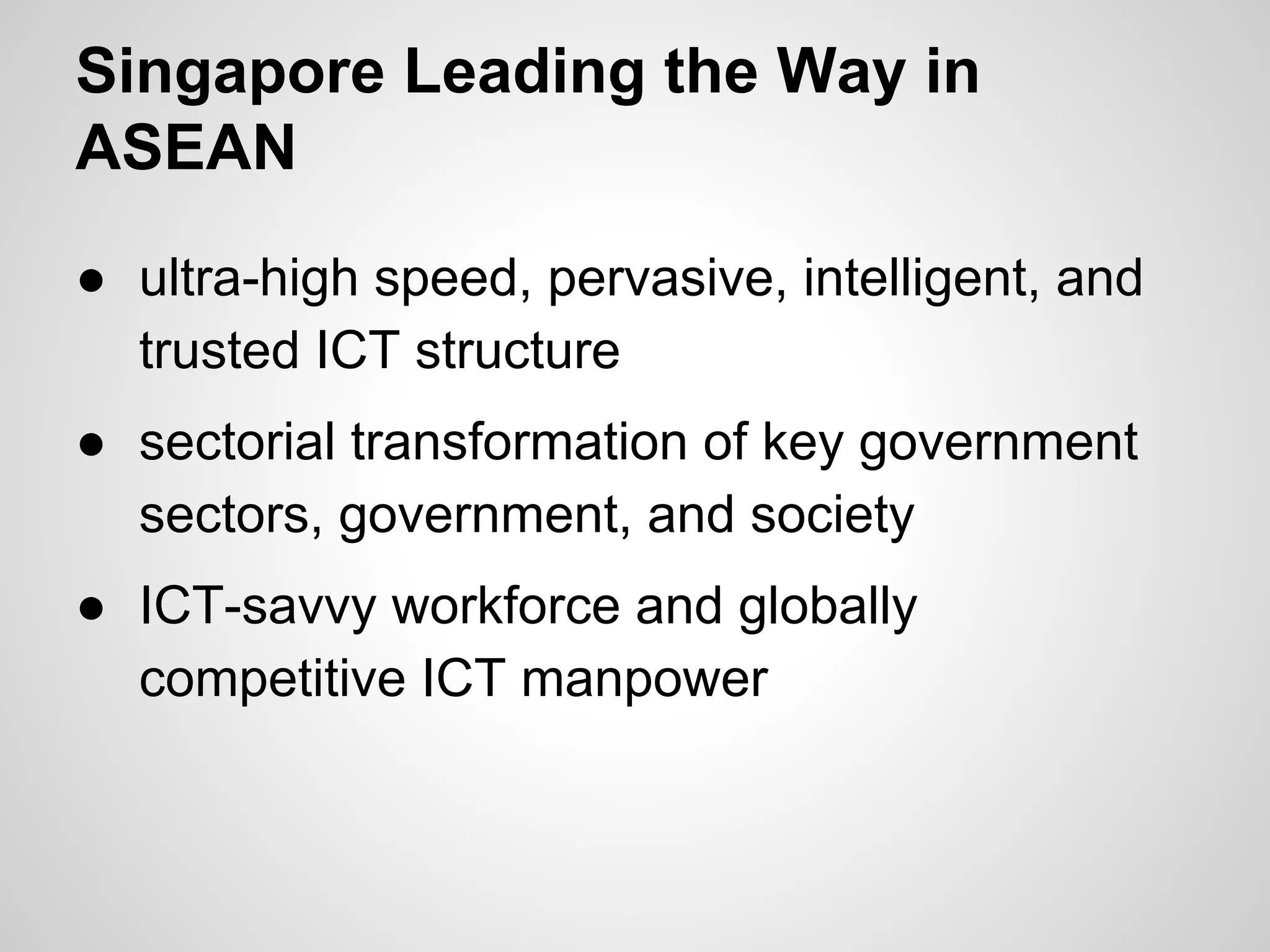 Singapore Leading the Way in
ASEAN
● ultra-high speed, pervasive, intelligent, and
trusted ICT structure
● sectorial transformation of key government
sectors, government, and society
● ICT-savvy workforce and globally
competitive ICT manpower
 