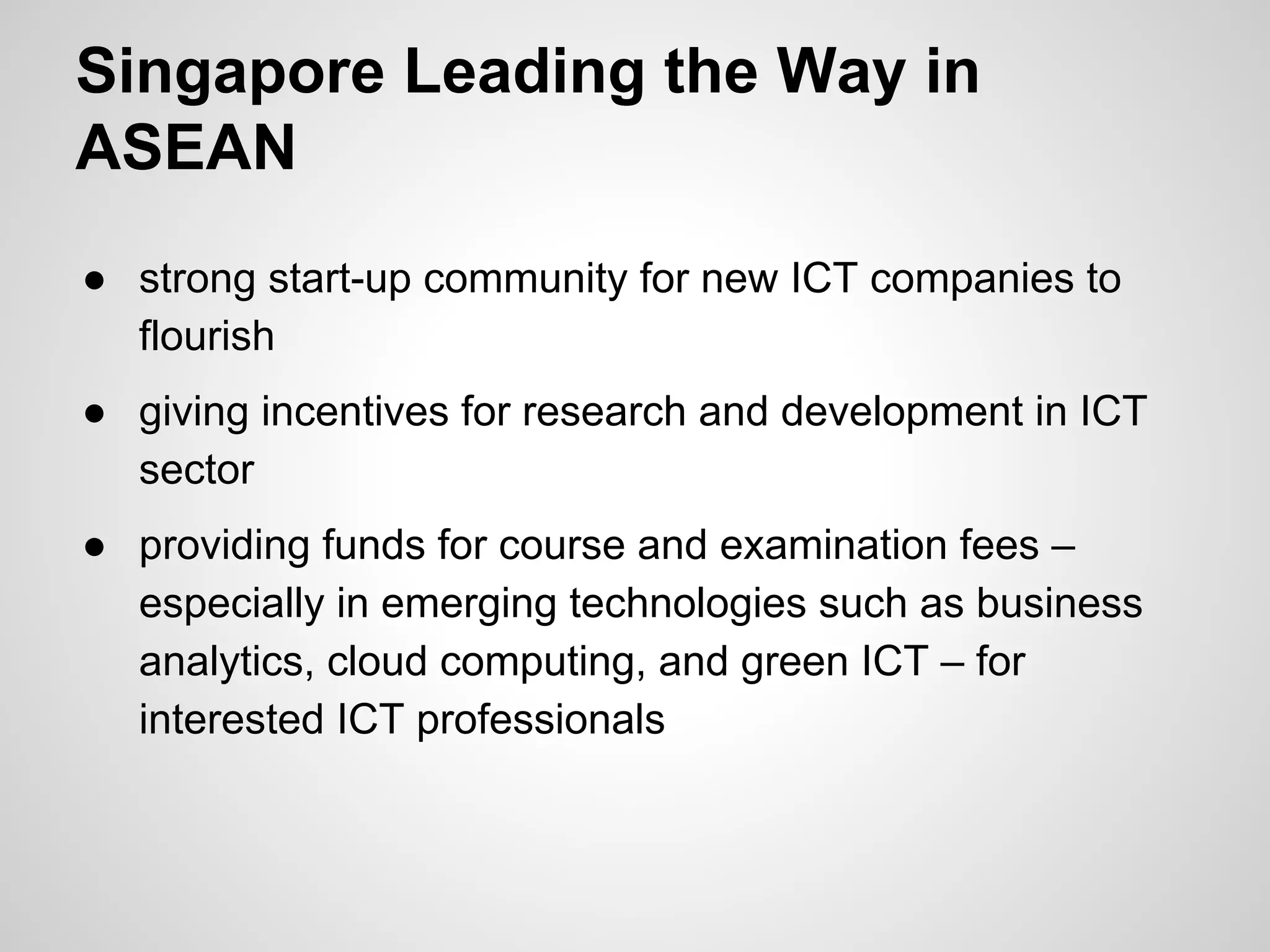 Singapore Leading the Way in
ASEAN
● strong start-up community for new ICT companies to
flourish
● giving incentives for research and development in ICT
sector
● providing funds for course and examination fees –
especially in emerging technologies such as business
analytics, cloud computing, and green ICT – for
interested ICT professionals
 