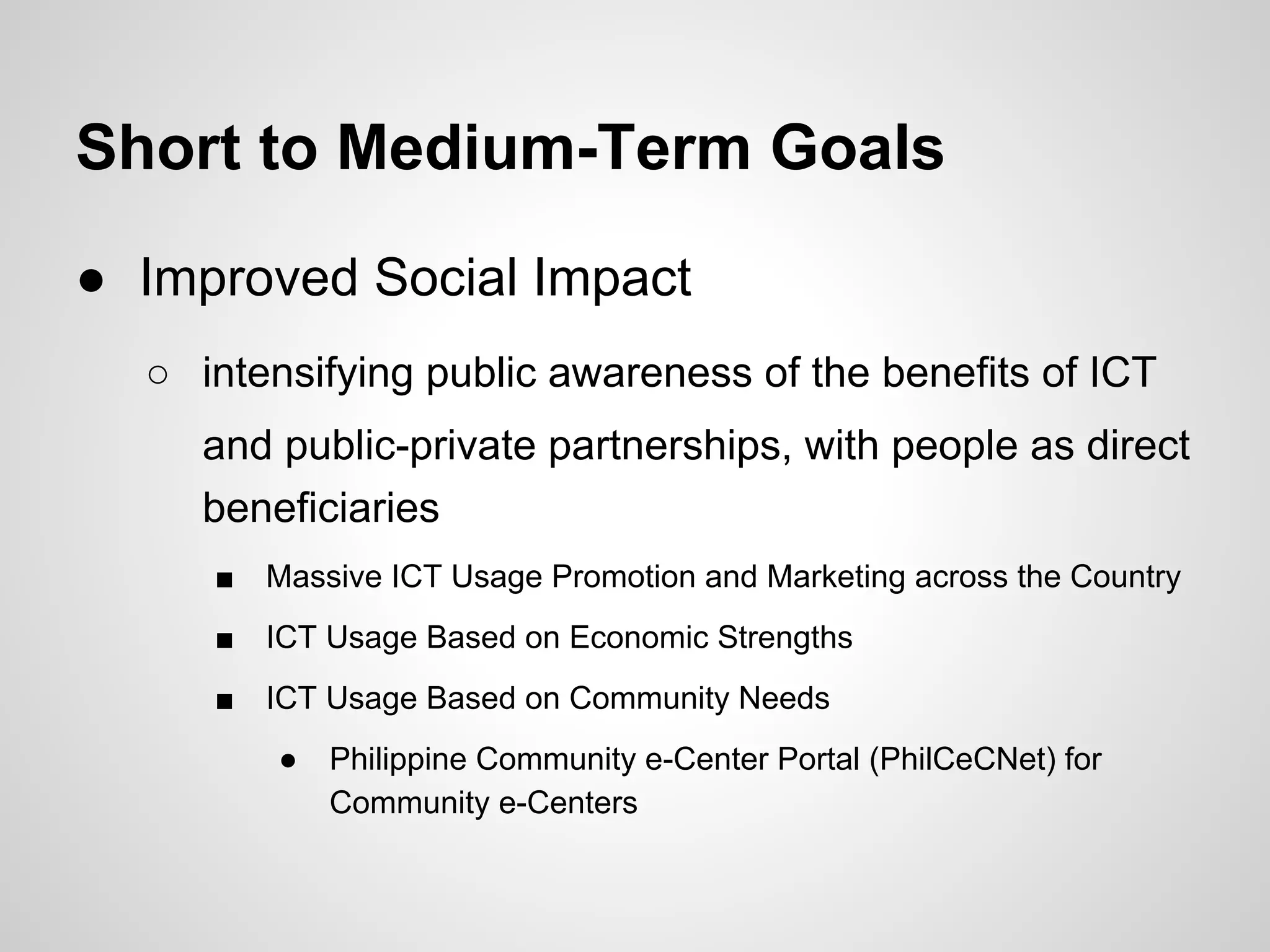 Short to Medium-Term Goals
● Improved Social Impact
○ intensifying public awareness of the benefits of ICT
and public-private partnerships, with people as direct
beneficiaries
■ Massive ICT Usage Promotion and Marketing across the Country
■ ICT Usage Based on Economic Strengths
■ ICT Usage Based on Community Needs
● Philippine Community e-Center Portal (PhilCeCNet) for
Community e-Centers
 