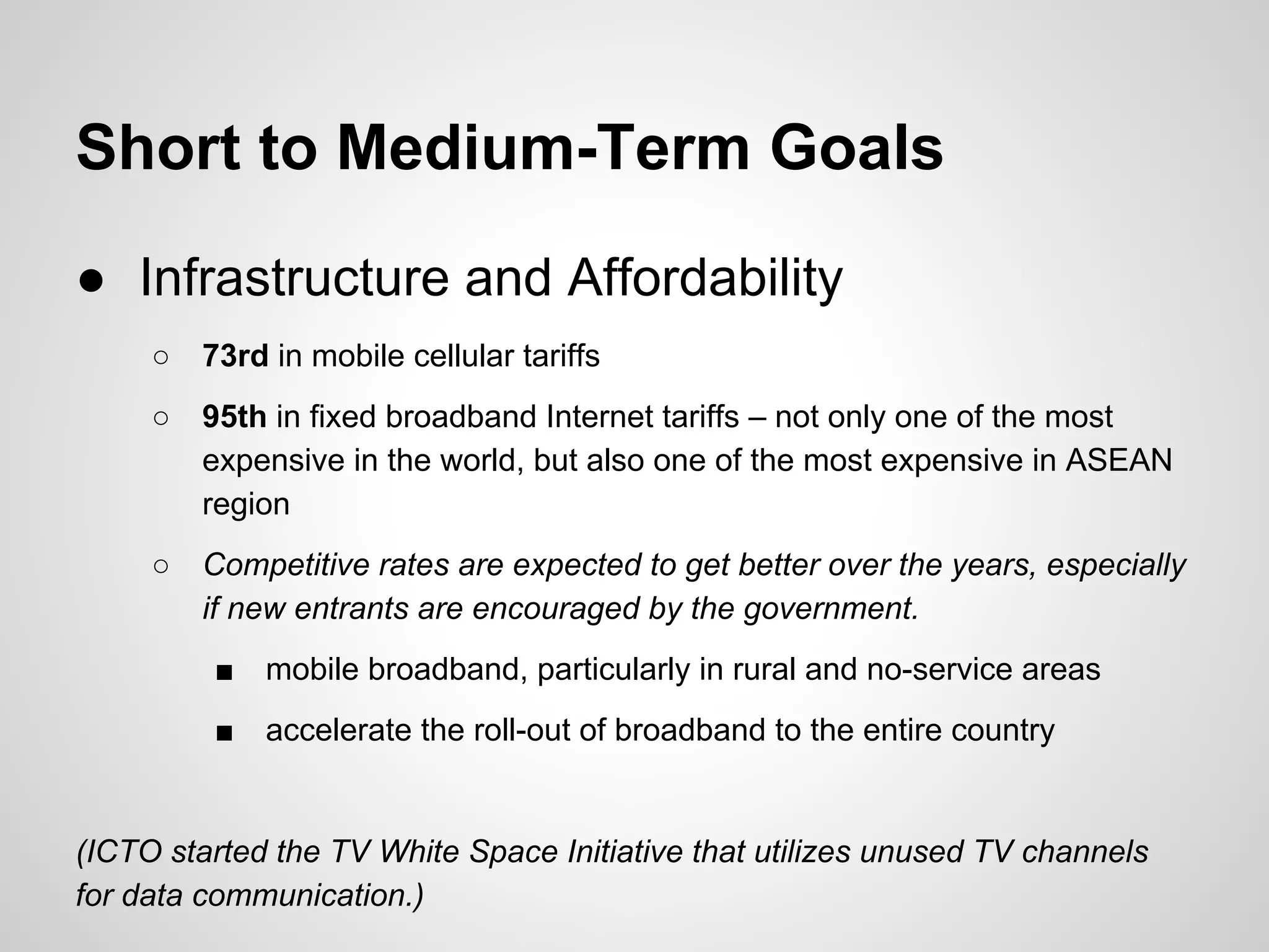 Short to Medium-Term Goals
● Infrastructure and Affordability
○ 73rd in mobile cellular tariffs
○ 95th in fixed broadband Internet tariffs – not only one of the most
expensive in the world, but also one of the most expensive in ASEAN
region
○ Competitive rates are expected to get better over the years, especially
if new entrants are encouraged by the government.
■ mobile broadband, particularly in rural and no-service areas
■ accelerate the roll-out of broadband to the entire country
(ICTO started the TV White Space Initiative that utilizes unused TV channels
for data communication.)
 