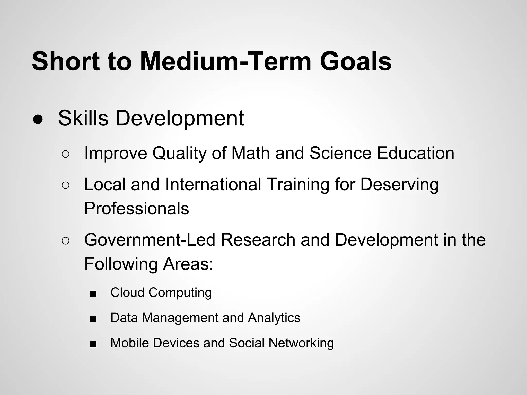 Short to Medium-Term Goals
● Skills Development
○ Improve Quality of Math and Science Education
○ Local and International Training for Deserving
Professionals
○ Government-Led Research and Development in the
Following Areas:
■ Cloud Computing
■ Data Management and Analytics
■ Mobile Devices and Social Networking
 