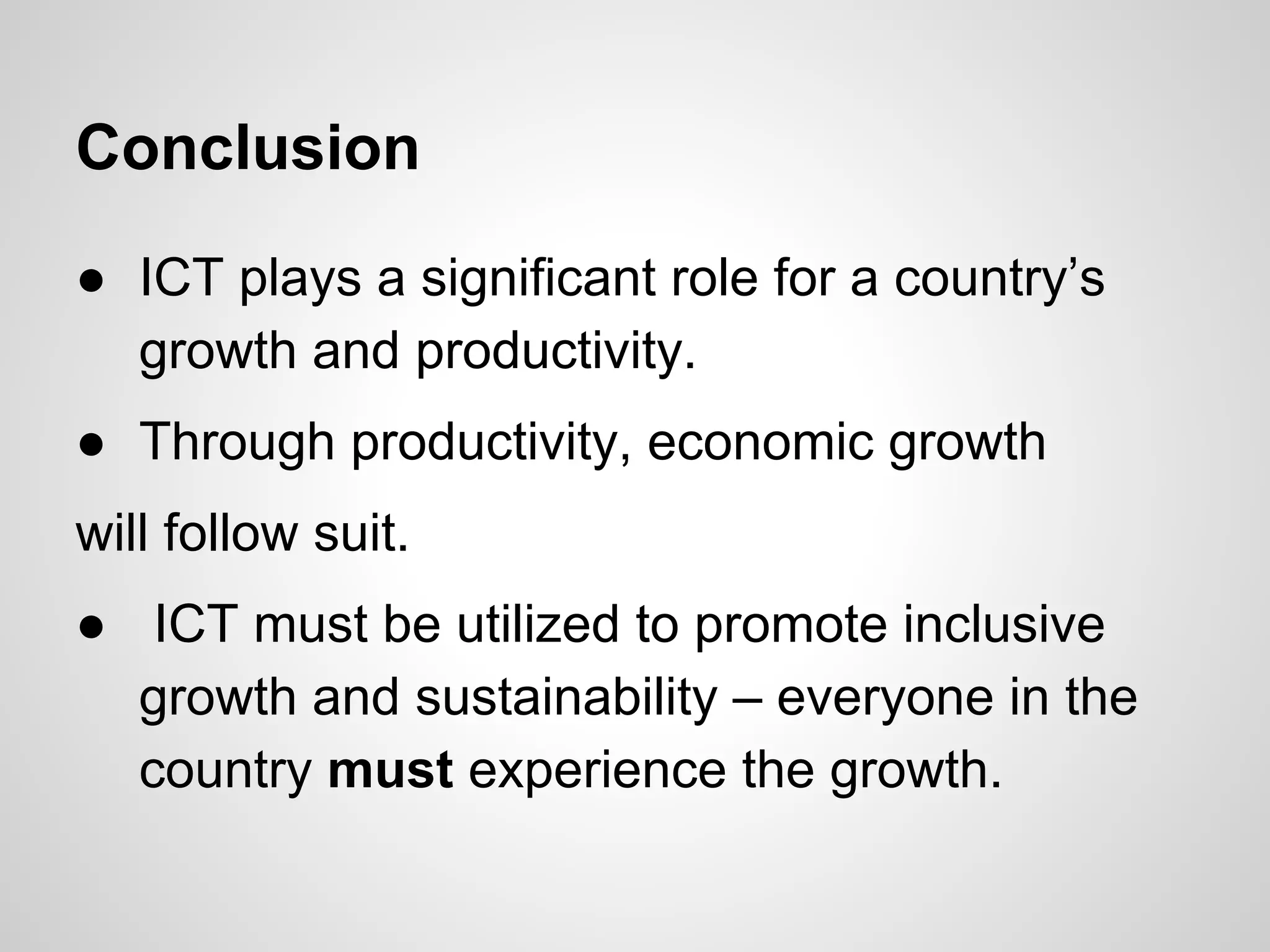Conclusion
● ICT plays a significant role for a country’s
growth and productivity.
● Through productivity, economic growth
will follow suit.
● ICT must be utilized to promote inclusive
growth and sustainability – everyone in the
country must experience the growth.
 